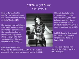 SAMIA GAMAL  (1924-1994)Born as Zaynab Ibrahim Mahfuz, SamiaGamal began her career under the training of BadiaMasabn. (14) Although SamiaGamal is considered second after TahieahKarryoka, she is said to have made Belly dance more expressive, and is credited with elevating it to a more respectable status. (15)She incorporated techniques from ballet and Latin dance into her solo performances. She was also the first to perform with high-heeled shoes on stage (she didn't want people to think she couldn't afford shoes). (7)  In 1949, Egypt's  King Farouk proclaimed SamiaGamal "The National Dancer of Egypt”. (14)         She also attained star status in the US after a visit in the 1950’s (14). Stared in dozens of filmsAlong side the famous Farid Al Attrach. The two had a romantic relationship but were never married (14).  