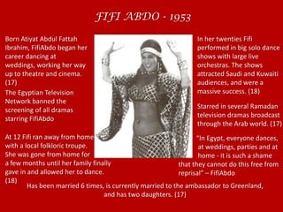 FIFI ABDO - 1953 Born Atiyat Abdul Fattah Ibrahim, FifiAbdo began her career dancing at weddings, working her way up to theatre and cinema. (17)  In her twenties Fifi performed in big solo dance shows with large live orchestras. The shows attracted Saudi and Kuwaiti audiences, and were a massive success. (18) The Egyptian Television Network banned the screening of all dramas starring FifiAbdoStarred in several Ramadan television dramas broadcast through the Arab world. (17)At 12 Fifi ran away from home with a local folkloric troupe.She was gone from home for a few months until her family finally gave in and allowed her to dance. (18)           “In Egypt, everyone dances,            at weddings, parties and at            home - it is such a shame that they cannot do this free from reprisal” – FifiAbdoHas been married 6 times, is currently married to the ambassador to Greenland, and has two daughters. (17) 