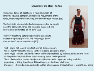 Movements and Steps - PostureThe actual dance of RaqSharqi is “a combination of smooth, flowing, complex, and sensual movements of the torso, interchanged with shaking and shimmy type moves. (19)The trick is to take each belly dancing move step by step to ease the confusion. Once the steps are mastered, the confusion is eliminated on its own. (19)The very first thing before beginning to dance is to master the proper posture. The following is belly dancer Shira’s recommendation (20) :  Feet - Stand flat-footed with feet a small distance apart.