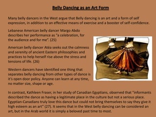  Isolating the shoulders – shoulder roll, shoulder shimmy Modern belly dancing in the Arab world The Arab world appears to be both proud but at the same time embarrassed of its dance. (19) It is both acceptable, revered and stigmatized at the same time. On the acceptableside is dance as a social pastime, performed in the home by women for women as a means of entertaining each other. (9)On the unacceptable side is professional dance, which was the province of gypsies and poorer members of society.  They have a pride in the dance but no respectable family wants its daughter to pursue the profession.  They don't want it to die out but they don't want to nurture it either. (9)A dancer remains a citizen of low social status unless ironically she becomes famous.  Top oriental dancers become national icons, and often expand their careers into cinema or TV where they acquire further wealth and fame - there is a social stigma attached to dancers - when they become famous this turns into adulation on a massive scale such as FifiAbdo and Dina. (9)If dance is performed in a theatre in a folkloric manner then it is seen as valuable and beyond dispute. (9)