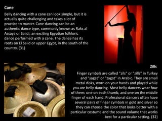 Belly Dancing in Egypt todayWhile belly dancing is legal in Egypt, dancers cannot perform on state-owned television in Egypt. And in an attempt to reduce the number of dancers, authorities are giving fewer licenses to foreigners and making it difficult for them to renew existing ones. (21)Police also monitor nightclubs to ensure that dancers’ costumes are sufficiently modest, with slitted skirts that must start below the knee. The navel is always supposed to be covered, if only by transparent material. According to Dina, the belly dancing outfits are the main cause of controversy in Egypt, rather than the dance itself. (21)Yet demand for belly dancing in Egypt is still high among those who approve of it, especially among the rich who can afford to pay the LE12,000 per hour rate that Dina and her band charge to perform at private functions. (21) “I still dance at many weddings, most of the brides are veiled but they don’t stop dancing with me and their groom all night long. For Egyptians who can afford it, a wedding means a belly dancer.”  - Dina 