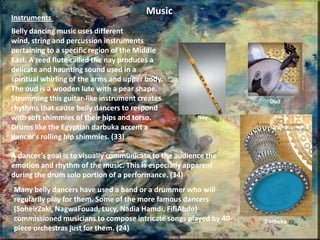 Belly Dancing as an Art Form Many belly dancers in the West argue that Belly dancing is an art and a form of self expression, in addition to an effective means of exercise and a booster of self-confidence. Lebanese American belly dancer Margo Abdo describes her performance as “a celebration, for the audience and for me”. (25)American belly dancer Atéa seeks out the calmness and serenity of ancient Eastern philosophies and practices to help herself rise above the stress and tensions of life. (26)Western dancers have identified one thing that separates belly dancing from other types of dance is it’s open door policy. Anyone can learn at any time, no matter size, shape or age. In contrast, Kathleen Fraser, in her study of Canadian Egyptians, observed that "informants described the dance as having a legitimate place in the culture but not a serious place. Egyptian-Canadians truly love this dance but could not bring themselves to say they give it high esteem as an art” (27). It seems that in the West belly dancing can be considered an art, but in the Arab world it is simply a beloved past time to most.