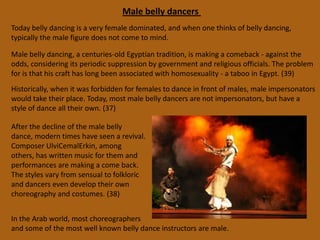 Belly Dancing Props Sword Sword dances are performed in the sense of sword balancing. The sword used must be specific to belly dancing or a “balancing sword”, which is more likely to balance in a more central position. Most dancers blunt the sword so the dance still looks like an amazing feat, but the danger is lessened. Frequently a thin layer of wax is also rubbed onto the sword for the same purpose. It takes a significant amount of practice to be able to balance the sword balance a sword on one’s head, chin, wrist, shoulder, hip, stomach or thigh, but once the talent is mastered it is very impressive. (30)VeilTraditionally, veils were used by the women in the orient for discretion in public. True veil dancing in oriental danceoccurred only within the last century and was strongly influenced by dancers of the West. They are made of any light fabric that easily catches the air, silk is the best. They are a rectangular shape, double the length of one’s arm, and are used during  soft, flowing music or classical oriental dance routine (but not folkloric), and usually during the beginning of a performance. (29)