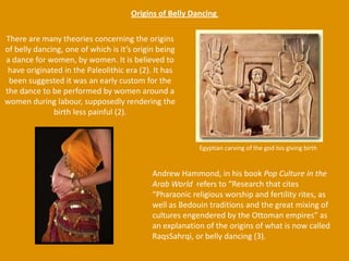 Origins of Belly Dancing There are many theories concerning the origins of belly dancing, one of which is it’s origin being a dance for women, by women. It is believed to have originated in the Paleolithic era (2). It has been suggested it was an early custom for the the dance to be performed by women around a women during labour, supposedly rendering the birth less painful (2). Egyptian carving of the god Isis giving birthAndrew Hammond, in his book Pop Culture in the Arab World  refers to “Research that cites “Pharaonic religious worship and fertility rites, as well as Bedouin traditions and the great mixing of cultures engendered by the Ottoman empires” as an explanation of the origins of what is now called RaqsSahrqi, or belly dancing (3). 