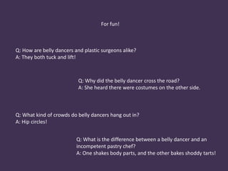 Male belly dancers Today belly dancing is a very female dominated, and when one thinks of belly dancing, typically the male figure does not come to mind. Male belly dancing, a centuries-old Egyptian tradition, is making a comeback - against the odds, considering its periodic suppression by government and religious officials. The problem for is that his craft has long been associated with homosexuality - a taboo in Egypt. (39)Historically, when it was forbidden for females to dance in front of males, male impersonators would take their place. Today, most male belly dancers are not impersonators, but have a style of dance all their own. (37)After the decline of the male belly dance, modern times have seen a revival. Composer UlviCemalErkin, among others, has written music for them and performances are making a come back. The styles vary from sensual to folkloric and dancers even develop their own choreography and costumes. (38)In the Arab world, most choreographers and some of the most well known belly dance instructors are male. 
