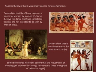 Another theory is that it was simply danced for entertainment. Some claim that RaqsSharqi began as a dance for women by women (2). Some believe the dance itself was considered sacred, and not intended to be seen by men at all (1). Others claim that it was always meant for everyone to enjoy. Some belly dance historians believe that the movements of dancing girls depicted in carvings in Pharaonic times are typical of belly dancing (4). 