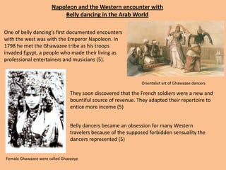 Napoleon and the Western encounter with Belly dancing in the Arab World One of belly dancing’s first documented encounters with the west was with the Emperor Napoleon. In 1798 he met the Ghawazee tribe as his troops invaded Egypt, a people who made their living as professional entertainers and musicians (5). Orientalist art of Ghawazee dancers They soon discovered that the French soldiers were a new and bountiful source of revenue. They adapted their repertoire to entice more income (5)Belly dancers became an obsession for many Western travelers because of the supposed forbidden sensuality the dancers represented (5)Female Ghawazee were called Ghazeeye