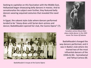 Seeking to capitalize on this fascination with the Middle East, Hollywood began showcasing belly dancers in movies. And to sensationalize the subject even further, they featured belly dancers wearing sequined costumes that revealed the navel (6).In Egypt, the cabaret style clubs where dancers performed tended to be “sleazy dives until Syrian-born actress and dancer, BadiaMasabni opened her club, the Casino Opera” (7). Canadian actress Maud Allen plays a belly dancer in the 1903 movie The Vision Of Salome BadiaMasabni changed the way dancers performed, and it was in Badia's club where she trained two of the most influential dancers of the 1930s & 40s - SamiaGamal and Tahiya Carioca (8).BadiaMasabni’s troupe at the Casino Opera 