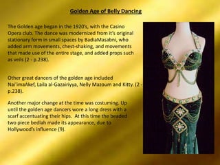 Golden Age of Belly DancingThe Golden age began in the 1920’s, with the Casino Opera club. The dance was modernized from it’s original stationary form in small spaces by BadiaMasabni, who added arm movements, chest-shaking, and movements that made use of the entire stage, and added props such as veils (2 - p.238). Other great dancers of the golden age included Nai’imaAkef, Laila al-Gazairiyya, Nelly Mazoum and Kitty. (2 - p.238). Another major change at the time was costuming. Up until the golden age dancers wore a long dress with a scarf accentuating their hips.  At this time the beaded two piece bedlah made its appearance, due to Hollywood’s influence (9). 