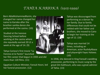 TAHIA KARIOKA  (1915-1999)Born AblaMuhammedKarim, she changed her name changed her name to Karioka after the brazilian samba dance she performed at the casino. (10) Tahiya was discouraged from performing as a dancer by her family. Due to family differences that could not be settled with her father and brothers, she moved to Cairo to begin her training at the age of 12. (10)Studied at the Ivanova Dancing School before working at the casino where she reputedly earned 20 LE a week at the age of 14. (9)Tahiya was married 14 times, including an American, actor RushdyAbaza and playwright Fayez Halawa. (10)Tahya Carioca's first movie "LaFemme et le Pantin" launched her film career that begun in 1935 and did more than 120 films. (11) In 1936, she danced in King Farouk’s wedding procession, performing to music sung by the great Om Kalthoum, who was a great admirer of Tahia. (13)Egyptian Culture Minister, Farouk Hosni, led her funeral procession. (12)