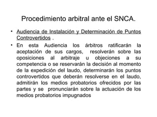 Procedimiento arbitral ante el SNCA.
• Audiencia de Instalación y Determinación de Puntos
Controvertidos .
• En esta Audiencia los árbitros ratificarán la
aceptación de sus cargos, resolverán sobre las
oposiciones al arbitraje u objeciones a su
competencia o se reservarán la decisión al momento
de la expedición del laudo, determinarán los puntos
controvertidos que deberán resolverse en el laudo,
admitirán los medios probatorios ofrecidos por las
partes y se pronunciarán sobre la actuación de los
medios probatorios impugnados
 