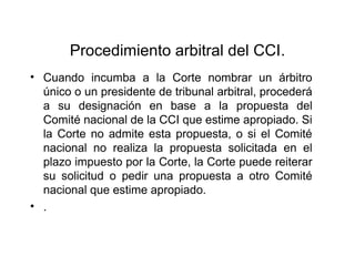 Procedimiento arbitral del CCI.
• Cuando incumba a la Corte nombrar un árbitro
único o un presidente de tribunal arbitral, procederá
a su designación en base a la propuesta del
Comité nacional de la CCI que estime apropiado. Si
la Corte no admite esta propuesta, o si el Comité
nacional no realiza la propuesta solicitada en el
plazo impuesto por la Corte, la Corte puede reiterar
su solicitud o pedir una propuesta a otro Comité
nacional que estime apropiado.
• .
 