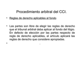 Procedimiento arbitral del CCI.
• Reglas de derecho aplicables al fondo
• Las partes son libre de elegir las reglas de derecho
que el tribunal arbitral deba aplicar al fondo del litigio.
En defecto de elección por las partes respecto de
regla de derecho aplicables, el artículo aplicará las
reglas de derecho que considere apropiadas.
• .
 
