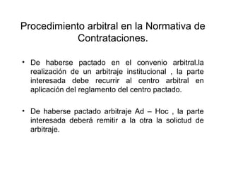 Procedimiento arbitral en la Normativa de
Contrataciones.
• De haberse pactado en el convenio arbitral.la
realización de un arbitraje institucional , la parte
interesada debe recurrir al centro arbitral en
aplicación del reglamento del centro pactado.
• De haberse pactado arbitraje Ad – Hoc , la parte
interesada deberá remitir a la otra la solictud de
arbitraje.
 