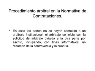 Procedimiento arbitral en la Normativa de
Contrataciones.
• En caso las partes no se hayan sometido a un
arbitraje institucional, el arbitraje se inicia con la
solicitud de arbitraje dirigida a la otra parte por
escrito, incluyendo, con fines informativos, un
resumen de la controversia y la cuantía.
 