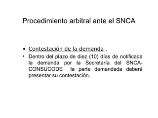 Procedimiento arbitral ante el SNCA
• Contestación de la demanda .
• Dentro del plazo de diez (10) días de notificada
la demanda por la Secretaría del SNCA-
CONSUCODE la parte demandada deberá
presentar su contestación.
 