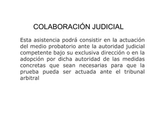 COLABORACIÓN JUDICIAL
Esta asistencia podrá consistir en la actuación
del medio probatorio ante la autoridad judicial
competente bajo su exclusiva dirección o en la
adopción por dicha autoridad de las medidas
concretas que sean necesarias para que la
prueba pueda ser actuada ante el tribunal
arbitral
 