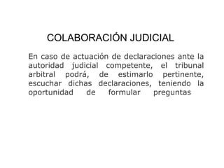 COLABORACIÓN JUDICIAL
En caso de actuación de declaraciones ante la
autoridad judicial competente, el tribunal
arbitral podrá, de estimarlo pertinente,
escuchar dichas declaraciones, teniendo la
oportunidad de formular preguntas
 
