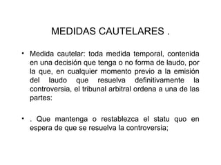MEDIDAS CAUTELARES .
• Medida cautelar: toda medida temporal, contenida
en una decisión que tenga o no forma de laudo, por
la que, en cualquier momento previo a la emisión
del laudo que resuelva definitivamente la
controversia, el tribunal arbitral ordena a una de las
partes:
• . Que mantenga o restablezca el statu quo en
espera de que se resuelva la controversia;
 