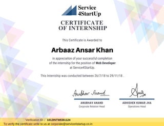 CERTIFICATE
OF INTERNSHIP
in appreciaiton of your successful completion
of the internship for the position of Web Developer
at Service4StartUp.
This Certificate is Awarded to
Arbaaz Ansar Khan
Operations Head
ABHISHEK KUMAR JHA
Service
4StartUp
Verification ID - 1012INTWEB1124
To verify the certificate write to us at corporate@service4startup.co.in
This Internship was conducted between 26/7/18 to 29/11/18 .
Corporate Relation Head
ANUBHAV ANAND
 