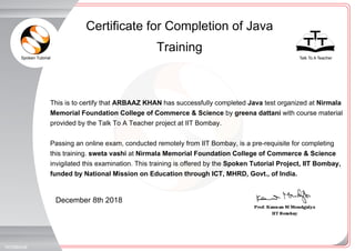Spoken Tutorial Talk To A Teacher
_
_
December 8th 2018
1972680UI8
This is to certify that ARBAAZ KHAN has successfully completed Java test organized at Nirmala
Memorial Foundation College of Commerce & Science by greena dattani with course material
provided by the Talk To A Teacher project at IIT Bombay.
Passing an online exam, conducted remotely from IIT Bombay, is a pre-requisite for completing
this training. sweta vashi at Nirmala Memorial Foundation College of Commerce & Science
invigilated this examination. This training is offered by the Spoken Tutorial Project, IIT Bombay,
funded by National Mission on Education through ICT, MHRD, Govt., of India.
Certificate for Completion of Java
Training
 
