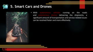 5. Smart Cars and Drones
• With autonomous vehicles running on the roads
and autonomous drones delivering the shipments, a
significant amount of transportation and service related issues
can be resolved faster and more effectively.
 