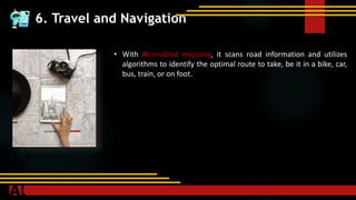 6. Travel and Navigation
• With AI-enabled mapping, it scans road information and utilizes
algorithms to identify the optimal route to take, be it in a bike, car,
bus, train, or on foot.
 