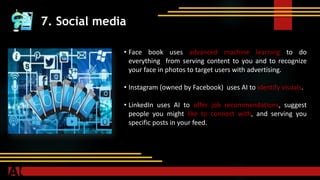 7. Social media
• Face book uses advanced machine learning to do
everything from serving content to you and to recognize
your face in photos to target users with advertising.
• Instagram (owned by Facebook) uses AI to identify visuals.
• LinkedIn uses AI to offer job recommendations, suggest
people you might like to connect with, and serving you
specific posts in your feed.
 