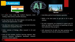 • AI covers many areas like medical diagnosis, stock
trading, robot control, scientific discovery.
• If you have the B.E / M. Tech degree in AI and ML, you
have the job opportunities in ISRO.
• You also have option to go in various top level microchip
manufacturer companies like Intel.
• Indian institute of Biology offers research in AI and
robotics
• Some AI job includes machine learning engineer, data
scientist, business intelligence developer, research
Scientists, and AI engineer.
• Intel offers job for AI and Robotics specialist.
• NASA is the best place to get job in AI in space
science.
• US tech companies are prepared to spend over $1
billion by 2020 in the process of poaching AI talent
from wherever they can get it.
• UK’s demand for AI skills has been growing much
faster than that in the US, Canada and Australia.
Avenues
India Abroad
 