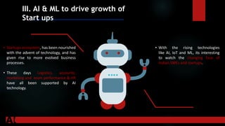 III. AI & ML to drive growth of
Start ups
.
• Startups ecosystem, has been nourished
with the advent of technology, and has
given rise to more evolved business
processes.
• These days Logistics, accounts,
marketing and team performance & HR
have all been supported by AI
technology.
• With the rising technologies
like AI, IoT and ML, its interesting
to watch the changing face of
Indian SMEs and startups.
 