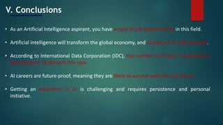V. Conclusions
• As an Artificial Intelligence aspirant, you have ample of job opportunities in this field.
• Artificial intelligence will transform the global economy, and AI jobs are in high demand.
• According to International Data Corporation (IDC), the number of AI jobs is expected to
globally grow 16 percent this year.
• AI careers are future-proof, meaning they are likely to survive well into the future.
• Getting an education in AI is challenging and requires persistence and personal
initiative.
 