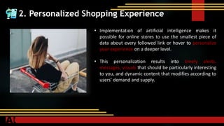 2. Personalized Shopping Experience
• Implementation of artificial intelligence makes it
possible for online stores to use the smallest piece of
data about every followed link or hover to personalize
your experience on a deeper level.
• This personalization results into timely alerts,
messages, visuals that should be particularly interesting
to you, and dynamic content that modifies according to
users’ demand and supply.
 