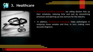 3. Healthcare
• AI-enabled workflow assistants are aiding doctors free up
their schedules, reducing time and cost by streamlining
processes and opening up new avenues for the industry.
• In addition, AI-powered technology helps pathologists in
analyzing tissue samples and thus, in turn, making more
accurate diagnosis.
 