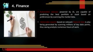 4. Finance
• Automated advisors powered by AI, are capable of
predicting the best portfolio or stock based on
preferences by scanning the market data.
• Actionable reports based on relevant financial data is also
being generated by scanning millions of key data points,
thus saving analysts numerous hours of work.
 