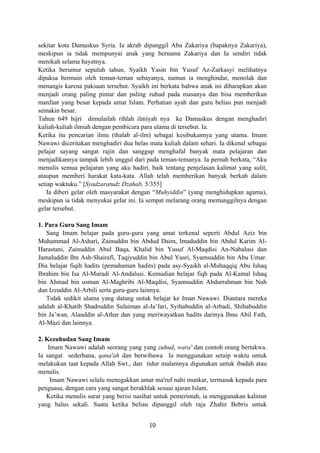 sekitar kota Damaskus Syria. Ia akrab dipanggil Abu Zakariya (bapaknya Zakariya),
meskipun ia tidak mempunyai anak yang bernama Zakariya dan Ia sendiri tidak
menikah selama hayatnya.
Ketika berumur sepuluh tahun, Syaikh Yasin bin Yusuf Az-Zarkasyi melihatnya
dipaksa bermain oleh teman-teman sebayanya, namun ia menghindar, menolak dan
menangis karena paksaan tersebut. Syaikh ini berkata bahwa anak ini diharapkan akan
menjadi orang paling pintar dan paling zuhud pada masanya dan bisa memberikan
manfaat yang besar kepada umat Islam. Perhatian ayah dan guru beliau pun menjadi
semakin besar.
Tahun 649 hijri dimulailah rihlah ilmiyah nya ke Damaskus dengan menghadiri
kuliah-kuliah ilmiah dengan pembicara para ulama di tersebut. Ia.
Ketika itu pencarian ilmu (thalab al-ilm) sebagai kesibukannya yang utama. Imam
Nawawi diceritakan menghadiri dua belas mata kuliah dalam sehari. Ia dikenal sebagai
pelajar sayang sangat rajin dan sanggup menghafal banyak mata pelajaran dan
menjadikannya tampak lebih unggul dari pada teman-temanya. Ia pernah berkata, “Aku
menulis semua pelajaran yang aku hadiri, baik tentang penjelasan kalimat yang sulit,
ataupun memberi harakat kata-kata. Allah telah memberikan banyak berkah dalam
setiap waktuku.” [Syadzaratudz Dzahab, 5/355]
Ia diberi gelar oleh masyarakat dengan “Muhyiddin” (yang menghidupkan agama),
meskipun ia tidak menyukai gelar ini. Ia sempat melarang orang memanggilnya dengan
gelar tersebut.
1. Para Guru Sang Imam
Sang Imam belajar pada guru-guru yang amat terkenal seperti Abdul Aziz bin
Muhammad Al-Ashari, Zainuddin bin Abdud Daim, Imaduddin bin Abdul Karim Al-
Harastani, Zainuddin Abul Baqa, Khalid bin Yusuf Al-Maqdisi An-Nabalusi dan
Jamaluddin Ibn Ash-Shairafi, Taqiyuddin bin Abul Yusri, Syamsuddin bin Abu Umar.
Dia belajar fiqih hadits (pemahaman hadits) pada asy-Syaikh al-Muhaqqiq Abu Ishaq
Ibrahim bin Isa Al-Muradi Al-Andalusi. Kemudian belajar fiqh pada Al-Kamal Ishaq
bin Ahmad bin usman Al-Maghribi Al-Maqdisi, Syamsuddin Abdurrahman bin Nuh
dan Izzuddin Al-Arbili serta guru-guru lainnya.
Tidak sedikit ulama yang datang untuk belajar ke Iman Nawawi. Diantara mereka
adalah al-Khatib Shadruddin Sulaiman al-Ja’fari, Syihabuddin al-Arbadi, Shihabuddin
bin Ja’wan, Alauddin al-Athar dan yang meriwayatkan hadits darinya Ibnu Abil Fath,
Al-Mazi dan lainnya.
2. Kezuhudan Sang Imam
Imam Nawawi adalah seorang yang yang zuhud, wara' dan contoh orang bertakwa.
Ia sangat sederhana, qana'ah dan berwibawa Ia menggunakan setaip waktu untuk
melakukan taat kepada Allah Swt., dan tidur malamnya digunakan untuk ibadah atau
menulis.
Imam Nawawi selalu menegakkan amar ma'ruf nahi munkar, termasuk kepada para
penguasa, dengan cara yang sangat berakhlak sesuai ajaran Islam.
Ketika menulis surat yang berisi nasihat untuk pemerintah, ia menggunakan kalimat
yang halus sekali. Suatu ketika beliau dipanggil oleh raja Zhahir Bebris untuk
10
 