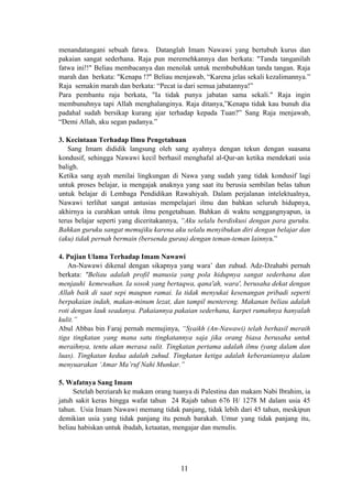 menandatangani sebuah fatwa. Datanglah Imam Nawawi yang bertubuh kurus dan
pakaian sangat sederhana. Raja pun meremehkannya dan berkata: "Tanda tanganilah
fatwa ini!!" Beliau membacanya dan menolak untuk membubuhkan tanda tangan. Raja
marah dan berkata: "Kenapa !?" Beliau menjawab, “Karena jelas sekali kezalimannya.”
Raja semakin marah dan berkata: “Pecat ia dari semua jabatannya!”
Para pembantu raja berkata, "Ia tidak punya jabatan sama sekali." Raja ingin
membunuhnya tapi Allah menghalanginya. Raja ditanya,”Kenapa tidak kau bunuh dia
padahal sudah bersikap kurang ajar terhadap kepada Tuan?” Sang Raja menjawab,
“Demi Allah, aku segan padanya.”
3. Kecintaan Terhadap Ilmu Pengetahuan
Sang Imam dididik langsung oleh sang ayahnya dengan tekun dengan suasana
kondusif, sehingga Nawawi kecil berhasil menghafal al-Qur-an ketika mendekati usia
baligh.
Ketika sang ayah menilai lingkungan di Nawa yang sudah yang tidak kondusif lagi
untuk proses belajar, ia mengajak anaknya yang saat itu berusia sembilan belas tahun
untuk belajar di Lembaga Pendidikan Rawahiyah. Dalam perjalanan intelektualnya,
Nawawi terlihat sangat antusias mempelajari ilmu dan bahkan seluruh hidupnya,
akhirnya ia curahkan untuk ilmu pengetahuan. Bahkan di waktu senggangnyapun, ia
terus belajar seperti yang diceritakannya, “Aku selalu berdiskusi dengan para guruku.
Bahkan guruku sangat memujiku karena aku selalu menyibukan diri dengan belajar dan
(aku) tidak pernah bermain (bersenda gurau) dengan teman-teman lainnya.”
4. Pujian Ulama Terhadap Imam Nawawi
An-Nawawi dikenal dengan sikapnya yang wara’ dan zuhud. Adz-Dzahabi pernah
berkata: "Beliau adalah profil manusia yang pola hidupnya sangat sederhana dan
menjauhi kemewahan. Ia sosok yang bertaqwa, qana'ah, wara', berusaha dekat dengan
Allah baik di saat sepi maupun ramai. Ia tidak menyukai kesenangan pribadi seperti
berpakaian indah, makan-minum lezat, dan tampil mentereng. Makanan beliau adalah
roti dengan lauk seadanya. Pakaiannya pakaian sederhana, karpet rumahnya hanyalah
kulit.”
Abul Abbas bin Faraj pernah memujinya, “Syaikh (An-Nawawi) telah berhasil meraih
tiga tingkatan yang mana satu tingkatannya saja jika orang biasa berusaha untuk
meraihnya, tentu akan merasa sulit. Tingkatan pertama adalah ilmu (yang dalam dan
luas). Tingkatan kedua adalah zuhud. Tingkatan ketiga adalah keberaniannya dalam
menyuarakan ‘Amar Ma’ruf Nahi Munkar.”
5. Wafatnya Sang Imam
Setelah berziarah ke makam orang tuanya di Palestina dan makam Nabi Ibrahim, ia
jatuh sakit keras hingga wafat tahun 24 Rajab tahun 676 H/ 1278 M dalam usia 45
tahun. Usia Imam Nawawi memang tidak panjang, tidak lebih dari 45 tahun, meskipun
demikian usia yang tidak panjang itu penuh barakah. Umur yang tidak panjang itu,
beliau habiskan untuk ibadah, ketaatan, mengajar dan menulis.
11
 