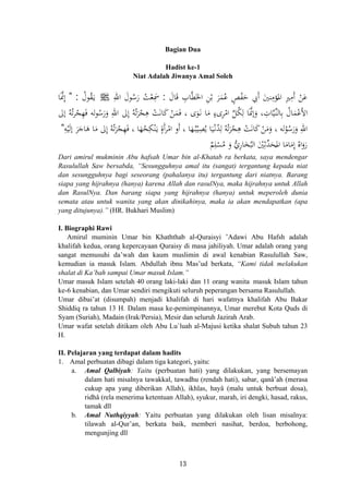 Bagian Dua
Hadist ke-1
Niat Adalah Jiwanya Amal Soleh
َ‫ﺎل‬َ‫ﻗ‬ ِ‫ﺎب‬‫ﱠ‬‫ﻄ‬َ‫اﳋ‬ ِ‫ﻦ‬ْ‫ﺑ‬ َ‫ﺮ‬َ‫ﻤ‬ُ‫ﻋ‬ ٍ‫ﺺ‬ْ‫ﻔ‬َ‫ﺣ‬ ‫َﰊ‬ َ‫ﻨﲔ‬ِ‫ﺆﻣ‬
ُ
‫اﳌ‬ ِ‫ﲑ‬ِ‫َﻣ‬ ْ‫ﻦ‬َ‫ﻋ‬:ِ‫اﷲ‬ َ‫ﻮل‬ُ‫ﺳ‬َ‫ر‬ ُ‫ﺖ‬ْ‫ﻌ‬ِ‫ﲰ‬ ‫أ‬ ‫أ‬َJُ‫ﻮل‬ُ‫ﻘ‬َ‫ـ‬‫ﻳ‬:"َ‫ﱠ‬‫ﳕ‬ِ‫ﺎ‬
ِ‫ﺎت‬‫ﱠ‬‫ﻴ‬‫ﱢ‬‫ـ‬‫ﻨ‬‫ﺎﻟ‬ِ‫ﺑ‬ ُ‫ﺎل‬َ‫ﻤ‬ْ‫َﻋ‬‫ﻷ‬‫ا‬‫إﱃ‬ ُ‫ﻪ‬ُ‫ﺗ‬‫ﺮ‬ْ‫ﺠ‬ِ‫ﻬ‬َ‫ﻓ‬ ‫ﻟﻪ‬‫ﻮ‬ُ‫ﺳ‬َ‫ر‬َ‫و‬ ِ‫اﷲ‬ ‫ﱃ‬ِ ُ‫ﻪ‬ُ‫ﺗ‬َ‫ﺮ‬ْ‫ﺠ‬ِ‫ﻫ‬ ْ‫ﺖ‬َ‫ﻧ‬‫ﺎ‬َ‫ﻛ‬ ْ‫ﻦ‬َ‫ﻤ‬َ‫ﻓ‬ ، ‫ى‬َ‫ﻮ‬َ‫ـ‬‫ﻧ‬ ‫ﺎ‬َ‫ﻣ‬ ٍ‫ىء‬ِ‫ﺮ‬ْ‫اﻣ‬ ‫ﱢ‬‫ﻞ‬ُ‫ﻜ‬ِ‫ﻟ‬ ‫ﺎ‬َ‫ﱠ‬‫ﳕ‬‫إ‬َ‫و‬ ،
ُ‫ﻮ‬ُ‫ﺳ‬َ‫ر‬َ‫و‬ ِ‫اﷲ‬ْ‫ﺠ‬ِ‫ﻬ‬َ‫ﻓ‬ ، ‫ﺎ‬َ‫ﻬ‬ُ‫ﺤ‬ِ‫ﻜ‬ْ‫ﻨ‬َ‫ـ‬‫ﻳ‬ ٍ‫أة‬‫ﺮ‬ْ‫اﻣ‬ ‫أو‬ ، ‫ﺎ‬َ‫ﻬ‬ُ‫ـ‬‫ﺒ‬ْ‫ﻴ‬ِ‫ﺼ‬ُ‫ﻳ‬ ‫ﺎ‬َ‫ﻴ‬ْ‫ـ‬‫ﻧ‬ُ‫ﺪ‬ِ‫ﻟ‬ ُ‫ﻪ‬ُ‫ﺗ‬َ‫ﺮ‬ْ‫ﺠ‬ِ‫ﻫ‬ ْ‫ﺖ‬َ‫ﻧ‬‫ﺎ‬َ‫ﻛ‬ ْ‫ﻦ‬َ‫ﻣ‬َ‫و‬ ، ‫ﻟﻪ‬ِ‫ﻪ‬ْ‫ﻴ‬َ‫ﻟ‬‫إ‬ َ‫ﺮ‬َ‫ﺎﺟ‬َ‫ﻫ‬ ‫ﺎ‬َ‫ﻣ‬ ‫ﱃ‬ِ ُ‫ﻪ‬ُ‫ﺗ‬َ‫ﺮ‬"
‫إ‬
‫إ‬
َ َ‫إ‬
َ‫ر‬َ‫و‬ُ‫اﻩ‬ِ
َ‫ﻣ‬َ‫ﺎﻣ‬‫اﳌ‬ ‫ﺎ‬َ‫ﺤ‬‫ﱢ‬‫ﺪ‬ِ‫ﺛ‬َْ‫ﲔ‬ُ‫اﻟﺒ‬َ‫ﺨ‬ِ‫ر‬‫ﺎ‬‫ﱡ‬‫ي‬َ‫و‬ُ‫ﻣ‬ْ‫ﺴ‬ِ‫ﻠ‬ٌ‫ﻢ‬ ‫إ‬
ُDari amirul mukminin Abu hafsah Umar bin al-Khatab ra berkata, saya mendengar
Rasulullah Saw bersabda, “Sesungguhnya amal itu (sangat) tergantung kepada niat
dan sesungguhnya bagi seseorang (pahalanya itu) tergantung dari niatnya. Barang
siapa yang hijrahnya (hanya) karena Allah dan rasulNya, maka hijrahnya untuk Allah
dan RasulNya. Dan barang siapa yang hijrahnya (hanya) untuk meperoleh dunia
semata atau untuk wanita yang akan dinikahinya, maka ia akan mendapatkan (apa
yang ditujunya).” (HR. Bukhari Muslim)
I. Biographi Rawi
Amirul muminin Umar bin Khaththab al-Quraisyi ’Adawi Abu Hafsh adalah
khalifah kedua, orang kepercayaan Quraisy di masa jahiliyah. Umar adalah orang yang
sangat memusuhi da’wah dan kaum muslimin di awal kenabian Rasulullah Saw,
kemudian ia masuk Islam. Abdullah ibnu Mas’ud berkata, “Kami tidak melakukan
shalat di Ka’bah sampai Umar masuk Islam.”
Umar masuk Islam setelah 40 orang laki-laki dan 11 orang wanita masuk Islam tahun
ke-6 kenabian, dan Umar sendiri mengikuti seluruh peperangan bersama Rasulullah.
Umar dibai’at (disumpah) menjadi khalifah di hari wafatnya khalifah Abu Bakar
Shiddiq ra tahun 13 H. Dalam masa ke-pemimpinannya, Umar merebut Kota Quds di
Syam (Suriah), Madain (Irak/Persia), Mesir dan seluruh Jazirah Arab.
Umar wafat setelah ditikam oleh Abu Lu`luah al-Majusi ketika shalat Subuh tahun 23
H.
II. Pelajaran yang terdapat dalam hadits
1. Amal perbuatan dibagi dalam tiga kategori, yaitu:
a. Amal Qalbiyah: Yaitu (perbuatan hati) yang dilakukan, yang bersemayan
dalam hati misalnya tawakkal, tawadhu (rendah hati), sabar, qanâ’ah (merasa
cukup apa yang diberikan Allah), ikhlas, hayâ (malu untuk berbuat dosa),
ridhâ (rela menerima ketentuan Allah), syukur, marah, iri dengki, hasad, rakus,
tamak dll
b. Amal Nuthqiyyah: Yaitu perbuatan yang dilakukan oleh lisan misalnya:
tilawah al-Qur’an, berkata baik, memberi nasihat, berdoa, berbohong,
mengunjing dll
13
 