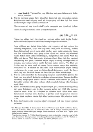 c. Amal Jawârih: Yaitu aktifitas yang dilakukan oleh gerak badan seperti shalat,
makan, mandi dll
2. Niat itu memang sengaja harus dihadirkan dalam hati atau menguatkan sebuah
keinginan atau motivasi yang sudah ada dengan yang lebih kuat lagi. Dan bukan
disebut niat jika hanya terlintas di hati sesaat.
Niat menurut arti kata berarti (ُ‫ﺪ‬ْ‫ﺼ‬َ‫ﻘ‬‫اﻟ‬) yaitu menyegaja atau bermaksud berbuat
sesuatu. Sedangkan menurut istilah syara (Islam) adalah:
ُ‫ﻣ‬ ِ‫ء‬ْ‫ﱠﻲ‬‫ﺸ‬‫اﻟ‬ ُ‫ﺪ‬ْ‫ﺼ‬َ‫ﻗ‬ِ‫ﻪ‬ِ‫ﻠ‬ْ‫ﻌ‬َ‫ﻔ‬ِ‫ﺑ‬ ‫ﺎ‬ً‫ﻧ‬َ‫ﺮ‬َ‫ـ‬‫ﺘ‬ْ‫ﻘ‬
“Menyegaja dalam hati (menghadirkan motivasi dalam hati) ketika hendak
melaksanakan pekerjaan itu kemudian dibarengi dengan perbuatan itu.”2
Dapat difahami dari istilah diatas bahwa niat tempatnya di hati, artinya jika
seseorang mengatakan, “Saya beri uang untuk anak yatim ini sekarang,” namun
dalam hatinya tidak terbesit sama sekali memberi uang, maka ucapanya itu bukan
niat. Dan niatpun bukan hanya yang terlitas saja di hati, namun yang dimaksud
redaksi hadist diatas adalah mendatangkan, menghadirkan niat karena Allah dan
ikhlas pula karena Allah Swt semata. Misalnya terbesit dalam hati akan memberi
uang seorang anak yatim, kemudian dengan sengaja ia datang ke tempat anak itu
kemudian dia kuatkan hatinya sambil berbicara dalam hatinya, “Ya Allah aku
berikan uang ini untuk anak ini karena Engkau semata, supaya kau membalas
perbuatanku ini.” Kemudian dia tidak sama sekali membicarakan apapun tentang
pemberiannya ini kepada orang lain bahkan kepada keluarganya sendiri dan hanya
Allah yang tahu, dan inilah disebut niat dan ikhlas pula dalam perbuatannya.
3. Niat itu adalah dalam hati dan bukan yang diucapkan karena batinlah penentu dari
buah yang akan dipetik ketika ia melakukan sebuah perbuatan. Dengan demikian
seseorang mengucapkan sebuah rencana kemudian melaksanakan apa yang ia
kehendaki tentulah tidak akan berbuah pahala manakala hatinya tidak bertujuan
untuk Allah.
4. Semua amal kebajikan baik yang berupa lahiriyah, jiwa, maupun lisan tergantung
dari yang diniatkannya dan ia akan mendapat pahala dari Allah jika memang
diniatkan untuk Allah. Jika kebajikan itu diniatkan untuk selain allah, untuk
kemanusiaan misalnya, maka hasilnya ia peroleh untuk kesejahteraan manusia
namun tidak mendapat pahala dari Allah karena memang tidak diniatkan untuk
Allah.
5. Baik atau buruknya niat seseorang akan berpengaruh baik atau rusaknya sebuah
perbuatan.
2
Dr. Mustapha Sa’id Khin & Teman-teman, Nuzhat al-Muttaqîn Syarh Riyâdh as-Sâlihîn, (Beirut,
Muasasah ar-Risalah, 2001), hal. 20. Dalam buku-buku Fikih di berbagai mahdzab pengertian ini
hampir dianggap umum seperti yang terdapat dalam buku-bukuh fikih Imam Syafi’i seperti Syarh
Muhadzab oleh Nawawy.
Pengertian niat menurut Dr. Wahbah Zuhaili tampaknya dapat mendamaikan pengertian yang berbeda
yaitu disunnahkan dibarengi dengan melakukan perbuatan yang dimaksud. Lihat Dr. Wahbah az-
Zuhaili, Al-Fiqh Al-Islamy wa Adillatuhu, (Beirut, Dar al-Fikir, 1989), hal. 216/I
14
 