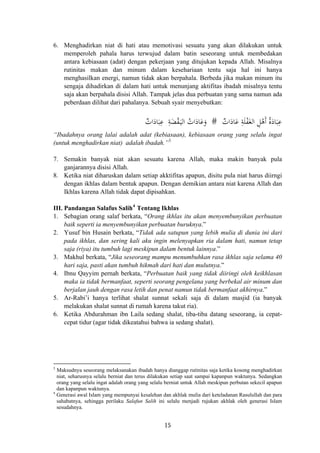 6. Menghadirkan niat di hati atau memotivasi sesuatu yang akan dilakukan untuk
memperoleh pahala harus terwujud dalam batin seseorang untuk membedakan
antara kebiasaan (adat) dengan pekerjaan yang ditujukan kepada Allah. Misalnya
rutinitas makan dan minum dalam kesehariaan tentu saja hal ini hanya
menghasilkan energi, namun tidak akan berpahala. Berbeda jika makan minum itu
sengaja dihadirkan di dalam hati untuk menunjang aktifitas ibadah misalnya tentu
saja akan berpahala disisi Allah. Tampak jelas dua perbuatan yang sama namun ada
peberdaan dilihat dari pahalanya. Sebuah syair menyebutkan:
ِ‫ﻋ‬َ‫ﺒ‬َ‫ﺎد‬َُْ‫ﻫ‬ِ‫ﻞ‬َ‫اﻟﻐ‬ْ‫ﻔ‬َ‫ﻠ‬ِ‫ﺔ‬َ‫ﻋ‬َ‫ﺎد‬ٌ‫ات‬ ‫أ‬ٌ‫ات‬َ‫ﺎد‬َ‫ﺒ‬ِ‫ﻋ‬ ِ‫ﺔ‬َ‫ﻀ‬ْ‫ﻘ‬َ‫ـ‬‫ﻴ‬‫اﻟ‬ ُ‫ات‬َ‫ﺎد‬َ‫ﻋ‬َ‫و‬ # ‫ة‬
“Ibadahnya orang lalai adalah adat (kebiasaan), kebiasaan orang yang selalu ingat
(untuk menghadirkan niat) adalah ibadah.”3
7. Semakin banyak niat akan sesuatu karena Allah, maka makin banyak pula
ganjarannya disisi Allah.
8. Ketika niat diharuskan dalam setiap akktifitas apapun, disitu pula niat harus diirngi
dengan ikhlas dalam bentuk apapun. Dengan demikian antara niat karena Allah dan
Ikhlas karena Allah tidak dapat dipisahkan.
III. Pandangan Salafus Salih4
Tentang Ikhlas
1. Sebagian orang salaf berkata, “Orang ikhlas itu akan menyembunyikan perbuatan
baik seperti ia menyembunyikan perbuatan buruknya.”
2. Yusuf bin Husain berkata, “Tidak ada satupun yang lebih mulia di dunia ini dari
pada ikhlas, dan sering kali aku ingin melenyapkan ria dalam hati, namun tetap
saja (riya) itu tumbuh lagi meskipun dalam bentuk lainnya.”
3. Makhul berkata, “Jika seseorang mampu menumbuhkan rasa ikhlas saja selama 40
hari saja, pasti akan tumbuh hikmah dari hati dan mulutnya.”
4. Ibnu Qayyim pernah berkata, “Perbuatan baik yang tidak diiringi oleh keikhlasan
maka ia tidak bermanfaat, seperti seorang pengelana yang berbekal air minum dan
berjalan jauh dengan rasa letih dan penat namun tidak bermanfaat akhirnya.”
5. Ar-Rabi’i hanya terlihat shalat sunnat sekali saja di dalam masjid (ia banyak
melakukan shalat sunnat di rumah karena takut ria).
6. Ketika Abdurahman ibn Laila sedang shalat, tiba-tiba datang seseorang, ia cepat-
cepat tidur (agar tidak dikeatahui bahwa ia sedang shalat).
3
Maksudnya seseorang melaksanakan ibadah hanya dianggap rutinitas saja ketika kosong menghadirkan
niat, seharusnya selalu berniat dan terus dilakukan setiap saat sampai kapanpun waktunya. Sedangkan
orang yang selalu ingat adalah orang yang selalu berniat untuk Allah meskipun perbutan sekecil apapun
dan kapanpun waktunya.
4
Generasi awal Islam yang mempunyai kesalehan dan akhlak mulia dari keteladanan Rasulullah dan para
sahabatnya, sehingga perilaku Salafun Salih ini selalu menjadi rujukan akhlak oleh generasi Islam
sesudahnya.
15
 