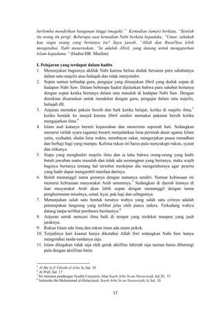 berlomba mendirikan bangunan tinggi (megah).” Kemudian (umar) berkata, “Setelah
itu orang itu pergi: Beberapa saat kemudian Nabi berkata kepadaku, “Umar, tahukah
kau siapa orang yang bertanya itu? Saya jawab, “Allah dan RasulNya lebih
mengetahui, Nabi meneruskan, “Ia adalah Jibril, yang datang untuk mengajarkan
Islam kepadamu.” (Hadist HR. Muslim)
I. Pelajaran yang terdapat dalam hadits
1. Menunjukan bagusnya akhlak Nabi karena beliau duduk bersama para sahabatnya
dalam satu majelis atau halaqah dan tidak menyendiri.
2. Sopan santun terhadap guru, pengajar yang ditunjukan Jibril yang duduk sopan di
hadapan Nabi Saw. Dalam beberapa hadist dijelaskan bahwa para sahabat bertanya
dengan sopan ketika bertanya dalam satu masalah di hadapan Nabi Saw. Dengan
demikian disarankan untuk mendekat dengan guru, pengajar dalam satu majelis,
halaqah dll.
3. Anjuran memakai pakain bersih dan baik ketika belajar, ketika di majelis ilmu,5
ketika hendak ke masjid karena Jibril sendiri memakai pakaian bersih ketika
mengajarkan ilmu.6
4. Islam asal katanya berarti kepasrahan dan menerima sepenuh hati. Sedangkan
menurut istilah syara (agama) berarti menjalankan lima perintah dasar agama Islam
yaitu, syahadat, shalat lima waktu, membayar zakat, mengerjakan puasa ramadhan
dan berhaji bagi yang mampu. Kelima rukun ini harus pula mencukupi rukun, syarat
dan etikanya.
5. Siapa yang menghadiri majelis ilmu dan ia tahu bahwa orang-orang yang hadir
butuh jawaban suatu masalah dan tidak ada seorangpun yang bertanya, maka wajib
baginya bertanya tentang hal tersebut meskipun dia mengetahuinya agar peserta
yang hadir dapat mengambil manfaat darinya.
6. Boleh memanggil nama gurunya dengan namanya sendiri. Namun kebiasaan ini
menurut kebiasaan masyarakat Arab umumnya.7
Sedangkan di daerah lainnya di
luar masyarakat Arab akan lebih sopan dengan memanggil dengan nama
penghormatan misalnya, ustad, kyai, pak haji dan sebagainya.
7. Menunjukan salah satu bentuk turunya wahyu yang salah satu cirinya adalah
penampakan langsung yang terlihat jelas oleh panca indera. Terkadang wahyu
datang tanpa terlihat pembawa beritannya.8
8. Anjuran untuk mencari ilmu baik di tempat yang terdekat maupun yang jauh
jaraknya.
9. Rukun Islam ada lima dan rukun iman ada enam pokok.
10. Terjadinya hari kiamat hanya diketahui Allah Swt sedangkan Nabi Saw hanya
mengetahui tanda-tandanya saja.
11. Islam ditegakan tidak saja oleh gerak aktifitas lahiriah saja namun harus dibarengi
pula dengan aktifiitas batin.
5
Al-Mu’în fî Tabsîth al-Arba’în, hal. 10
6
Al-Wâfî, hal. 17
7
Ini menurut pandangan Syaikh Ustyamin, lihat Syarh Arba’în an-Nawawiyah, hal.20, 51
8
Sulaimân ibn Muhammad al-Hulaymaid, Syarh Arba’în an-Nawawiyah, tt, hal. 10
17
 