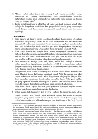 12. Makna redaksi hadist bahwa jika seorang budak wanita melahirkan tuanya
merupakan arti kinayah (perumpamaan) yang mengambarkan maraknya
kedurhakaan generasi muda sehingga berani melawan ke orang tuannya dan bahkan
orang tua menjadi takut.9
13. Tanda-tanda kiamat lainnya adalah banyak orang yang tidak memakai sandal, tidak
berbaju dan banyaknya kemiskinan. Dan pengembala kambing yang membangun
rumah dengan penuh kemewahan, mempercantik rumah diluar batas dan makna
sejenisnya.
II. Fikih Hadist
1. Iman menurut arti katanya berarti pengakuan, kesadaran dan mengakui keberadaan
sesuatu dan menyakininya bahwa hal itu benar meskipun ia tidak merasakan atau
bahkan tidak melihatnya sama sekali.10
Iman mencakup pengakuan terhadap Allah
Swt., para malaikat-Nya, kitab-kitab-Nya, para rasul dan pengakuan dan percaya
bahwa semua ketentuan yang terjadi dalam dunia merupakan kehendak Allah.
2. Islam dapat disebut pula dengan Iman, namun mempunyai kharateristik yang
berbeda. Islam berhubungan dengan aktifitas lahiriyah, sedangkan Iman merupakan
aktifitas hati atau batin. Tidak bisa disebut Islam jika tidak ada Iman dan begitu
pula sebaliknya. Dengan demikian Islam dan Iman harus bersatu padu.
3. Ihsan menurut arti katanya berarti baik, bagus, berbuat baik, sedangkan menurut
istilah agama berarti penghayatan akan hadirnya Allah Swt., dalam hidup melalui
penghayatan terhadap diri sendiri, seakan-akan diri merasa berada di hadapan Allah
Swt., Ihsan ini mempunyai dua klasifikasi:
Yang pertama, ihsan kepada Allah yang berarti semua bentuk ibadah kepada Allah
harus dilandasi dengan keikhlasan, mengikuti sunnah Nabi dan adanya rasa takut
karena seakan-akan melihat sendiri Allah dengan mata telanjang dan jikapun tidak
dapat merasakan penglihatan kepada Allah, menyakini bahwa Allah pasti melihat
apa yang diperbuat manusia diamanapaun ia berada. Jika seseorang ikhlas dalam
beribadah maupun dalam kebajikan lainnya maka orang itu disebut ihsan.
Yang kedua, ihsan kepada makhluk yaitu perbuatan kebajikan kepada sesama
manusia baik dengan media harta, pangkat dan lainnya.
ُ‫اﻩ‬َ‫ﺮ‬َ‫ـ‬‫ﺗ‬ َ‫ﱠﻚ‬‫ﻧ‬َ‫ﺄ‬َ‫ﻛ‬َ‫اﷲ‬ َ‫ﺪ‬ُ‫ﺒ‬ْ‫ﻌ‬َ‫ـ‬‫ﺗ‬ ْ‫ن‬‫أ‬4. Dalam redaksi hadist diatas ( َ) terdapat dua pengertian yaitu bahwa
bentuk ketaatan atau ibadah harus dilandasi dengan keikhlasan sedangkan
pengertian yang kedua adalah bahwa taat itu adalah sebuah harapan agar yang
beribadah (manusia) bisa lebih dekat dengan yang ibadahinya (Allah Swt). Seperti
9
Al-Wâfî, hal. 17. Ada perbedaan pandangan mengenai arti hadist ini, pandangan pertama menyebutkan
jika seorang amat (budak wanita) hamil oleh majikannya, maka anak tersebut statusnya merdeka seperti
bapaknya dan dianggap tuan dari ibunya sendiri sesuai pendangan ahli fikih.
‫ﻖ‬ْ‫ﻳ‬ِ‫ﺪ‬ْ‫ﱠﺼ‬‫ﺘ‬‫اﻟ‬‫ﺎن‬َْ‫ﳝ‬ِ‫ﻹ‬‫ا‬10
Syaikh Utsaymin menyanggah bahwa kalimat iman ( ) diartikan dengan tashdiq ( ) karena
artinya justeru akan berbeda. Kalimat iman tidak membutuhkan predikat (fi’il lazim) sedangkan kata
shadaqa membutuhkan predikat (fi’il muta’ddi). Seperti halnya paman Nabi, Abu Thalib yang
membenarkan Muhammad Saw adalah seorang Nabi, namun ia tidak membenarkan bahwa Al-Qur’an
datang dari Allah Swt dan ia tidak bisa disebut beriman. Karena itu ia mengangap keliru pandangan
yang mengangap Ahlul Kitab beriman Allah karena mereka tidak membenarkan adanya Al-Quran,
karena iman menurut Syeikh Utsaimin adalah penerimaan secara meyeluruh dari semua yang datang
dari Nabi. Lihat Syarh Arba’în an-Nawawiyah, hal.32
18
 