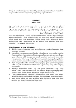 Orang itu kemudian menjawab, “Ya sudah pergilah dengan izin Allah, memang kamu
yang bawa kendaraan sedangkan aku yang memang berjalan kaki.”13
Hadist ke-3
Rukun Islam
َ‫ﺎل‬َ‫ﻗ‬ ‫ﺎ‬َ‫ﻤ‬ُ‫ﻬ‬ْ‫ـ‬‫ﻨ‬َ‫ﻋ‬ ُ‫اﷲ‬ َ‫ﻲ‬ِ‫ﺿ‬َ‫ر‬ ِ‫ﺎب‬‫ﱠ‬‫ﻄ‬َ‫اﳋ‬ ‫ﻦ‬ْ‫ﺑ‬ َ‫ﺮ‬َ‫ﻤ‬ُ‫ﻋ‬ ِ‫ﻦ‬ْ‫ﺑ‬ ِ‫اﷲ‬ ِ‫ﺪ‬ْ‫ﺒ‬َ‫ﻋ‬ ِ‫ﻦ‬َْ‫ﲪ‬‫ﱠ‬‫ﺮ‬‫اﻟ‬ ِ‫ﺪ‬ْ‫ﺒ‬َ‫ﻋ‬ ْ ِ‫َﰊ‬ ْ‫ﻦ‬َ‫ﻋ‬:ِ‫ﲰ‬‫اﻟﻨﱯ‬ ُ‫ﺖ‬ْ‫ﻌ‬ ‫أ‬J َ
ُ‫ل‬ْ‫ﻮ‬ُ‫ﻘ‬َ‫ـ‬‫ﻳ‬:"ٍ‫ﺲ‬َْ‫ﲬ‬ ‫ﻰ‬َ‫ﻠ‬َ‫ﻋ‬ ُ‫ﻼم‬ْ‫ﺳ‬ِ‫ﻹ‬‫ا‬ َ
ِ‫ﲏ‬ُ‫ﺑ‬:،ِ‫ﻼة‬‫ﱠ‬‫ﺼ‬‫اﻟ‬ ِ‫ﺎم‬َ‫ﻗ‬ِ
َ‫و‬ ،ِ‫اﷲ‬ ُ‫ل‬ْ‫ﻮ‬ُ‫ﺳ‬َ‫ر‬ ًَ‫ﺪ‬‫ﱠ‬‫ﻤ‬َ‫ﳏ‬ ‫ﱠ‬‫ن‬‫أ‬َ‫و‬ ‫اﷲ‬ ‫ﱠ‬‫ﻻ‬ِ َ‫ﻪ‬َ‫ﻟ‬ِ َ‫ﻻ‬ ْ‫ن‬‫أ‬ ِ‫ة‬َ‫ﺎد‬َ‫ﻬ‬َ‫ﺷ‬
َ‫ن‬‫ﺎ‬َ‫ﻀ‬َ‫ﻣ‬َ‫ر‬ ِ
ْ‫ﻮ‬َ‫ﺻ‬َ‫و‬ ، ِ‫ﺖ‬ْ‫ﻴ‬ِ‫ﺒ‬‫اﻟ‬ ‫ﱢ‬‫ﺞ‬َ‫ﺣ‬َ‫و‬ ،ِ‫ﺎة‬َ‫ﻛ‬‫ﱠ‬‫ﺰ‬‫اﻟ‬ ِ‫ﺎء‬َ‫ﺘ‬ْ‫ـ‬‫ﻳ‬ِ
َ‫و‬
َ َ‫إ‬ ‫إ‬‫إ‬ ‫ا‬ ُ
‫م‬ ‫إ‬
Dari Abu Abdurrahman, Abdullah bin Umar bin Khathab ra berkata, “Saya mendengar
Rasulullah bersabda, “Islam didirikan diatas lima dasar yaitu bersaksi bahwa tiada
Tuhan selain Allah dan Muhammad adalah utusan Allah, mendirikan shalat,
mengeluarkan zakat, mengerjakan haji ke baitullah dan berpuasa pada bulan
ramadhan.” (HR. Bukhari dan Muslim)
I. Pelajaran yang terdapat dalam hadits
1. Nabi Saw memberi persamaan Islam dengan bangunan yang kokoh dan tegak diatas
tiang-tiang yang kuat.
2. Islam adalah pernyataan keesaan Allah dan keberadaannya, membenarkan kenabian
Muhammad Saw. Menegakkan shalat dan menunaikannya secara sempurna dengan
syarat rukunnya, adab-adabnya dan sunnah-sunnahnya agar dapat memberikan
buahnya dalam diri seorang muslim. Salah satunya yaitu meninggalkan perbuatan
keji dan munkar karena shalat mencegah seseorang dari perbuatan keji dan munkar.
3. Wajib mengeluarkan zakat dari harta orang kaya yang syarat-syarat wajibnya zakat
sudah ada pada mereka lalu memberikannya kepada orang-orang fakir dan yang
membutuhkan.
4. Wajibnya menunaikan ibadah haji dan puasa (Ramadhan) bagi setiap
muslim.Adanya keterkaitan rukun Islam satu sama lain. Siapa yang mengingkarinya
maka dia bukan seorang muslim berdasarkan kesepakatan umat Islam.
5. Redaksi hadist menunjukkan bahwa rukun Islam ada lima, namun masih banyak
lagi aturan penting lainnya dalam Islam yang tidak ditunjukkan dalam hadits diatas.
6. Islam adalah aqidah dan amal perbuatan. Tidak bermanfaat amal tanpa iman
demikian juga tidak bermanfaat iman tanpa amal
13
Dr. Mustapha Murad, Qashash Ash-Shalihin, (Kairo; Dar Fajr li Turats, 2004), hal. 32
20
 