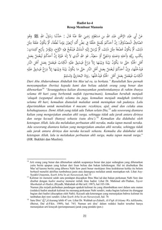 Hadist ke-4
Resep Membuat Manusia
َ‫ﺎل‬َ‫ﻗ‬ ُ‫ﻪ‬ْ‫ﻨ‬َ‫ﻋ‬ ُ‫اﷲ‬ َ‫ﻲ‬ِ‫ﺿ‬َ‫ر‬ ٍ‫د‬ْ‫ﻮ‬ُ‫ﻌ‬ْ‫ﺴ‬َ‫ﻣ‬ ِ‫ﻦ‬‫ﺑ‬ ِ‫اﷲ‬ ِ‫ﺪ‬ْ‫ﺒ‬َ‫ﻋ‬ ِ‫ﻦ‬َْ‫ﲪ‬‫ﱠ‬‫ﺮ‬‫اﻟ‬ ِ‫ﺪ‬ْ‫ﺒ‬َ‫ﻋ‬ ِ‫َﰊ‬ ْ‫ﻦ‬َ‫ﻋ‬:ِ‫اﷲ‬ ُ‫ل‬ْ‫ﻮ‬ُ‫ﺳ‬َ‫ر‬ ‫ﺎ‬َ‫ﻨ‬َ‫ـ‬‫ﺛ‬‫ﱠ‬‫ﺪ‬َ‫ﺣ‬ ‫أ‬Jَ‫ﻮ‬ُ‫ﻫ‬َ‫و‬
ُ‫ق‬ْ‫و‬ُ‫ﺪ‬ْ‫ﺼ‬َ‫ﻤ‬ْ‫ﻟ‬‫ا‬ ُ‫ق‬ِ‫ﺎد‬‫ﱠ‬‫ﺼ‬‫اﻟ‬:ً‫ﺔ‬َ‫ﻘ‬َ‫ﻠ‬َ‫ﻋ‬ ُ‫ن‬ْ‫ﻮ‬ُ‫ﻜ‬َ‫ﻳ‬ ‫ُﱠ‬‫ﰒ‬ ،‫ﺔ‬َ‫ﻔ‬ْ‫ﻄ‬ُ‫ﻧ‬ ً‫ﺎ‬‫ﻣ‬ْ‫ﻮ‬َ‫ـ‬‫ﻳ‬ َْ‫ﲔ‬ِ‫ﻌ‬َ‫ﺑ‬ْ‫أر‬ ِ‫ﻪ‬‫ﱢ‬‫ﻣ‬ُ ِ‫ﻦ‬ْ‫ﻄ‬َ‫ﺑ‬ ِ‫ﰲ‬ ُ‫ﻪ‬ُ‫ﻘ‬ْ‫ﻠ‬َ‫ﺧ‬ ُ‫ﻊ‬َ‫ﻤ‬ْ‫ﳚ‬ ْ‫ﻢ‬ُ‫ﻛ‬َ‫ﺪ‬َ‫َﺣ‬ ‫ﱠ‬‫ن‬‫إ‬َ‫ﻞ‬ْ‫ﺜ‬ِ‫ﻣ‬
ٍ‫ﺎت‬َ‫ﻤ‬ِ‫ﻠ‬َ‫ﻛ‬ ِ‫ﻊ‬َ‫ﺑ‬ْ‫ﺄر‬ِ‫ﺑ‬ ُ‫ﺮ‬َ‫ﻣ‬ْ‫ﺆ‬ُ‫ـ‬‫ﻳ‬َ‫و‬ ،َ‫وح‬‫ﱡ‬‫ﺮ‬‫اﻟ‬ ِ‫ﻪ‬ْ‫ﻴ‬ِ‫ﻓ‬ ُ‫ﺦ‬ُ‫ﻔ‬ْ‫ـ‬‫ﻨ‬َ‫ـ‬‫ﻴ‬َ‫ـ‬‫ﻓ‬ ُ‫ﻚ‬َ‫ﻠ‬َ‫ﻤ‬ْ‫ﻟ‬‫ا‬ ِ‫ﻪ‬ْ‫ﻴ‬َ‫ﻟ‬ِ
ُ‫ﻞ‬َ‫ﺳ‬ْ‫ﺮ‬ُ‫ـ‬‫ﻳ‬ ‫ُﱠ‬‫ﰒ‬ ،َ‫ﻚ‬ِ‫ﻟ‬َ‫ذ‬ َ‫ﻞ‬ْ‫ﺜ‬ِ‫ﻣ‬ ً‫ﺔ‬َ‫ﻐ‬ْ‫ﻀ‬ُ‫ﻣ‬ ُ‫ن‬ْ‫ﻮ‬ُ‫ﻜ‬َ‫ﻳ‬ ‫ُﱠ‬‫ﰒ‬ ،َ‫ﻚ‬ِ‫ﻟ‬َ‫ذ‬:
ٌ‫ﺪ‬ْ‫ﻴ‬ِ‫ﻌ‬َ‫ﺳ‬ ْ‫أو‬ ‫ﱞ‬‫ﻲ‬ِ‫ﻘ‬َ‫ﺷ‬َ‫و‬ ِ‫ﻪ‬ِ‫ﻠ‬َ‫ﻤ‬َ‫ﻋ‬َ‫و‬ ِ‫ﻪ‬ِ‫ﻠ‬َ‫َﺟ‬َ‫و‬ ِ‫ﻪ‬ِ‫ﻗ‬ْ‫رز‬ ِ‫ﺐ‬ْ‫ﺘ‬َ‫ﻜ‬ِ‫ﺑ‬.ِ ُ‫ﻩ‬ُ‫ﺮ‬ْ‫ـ‬‫ﻴ‬َ‫ﻏ‬ َ‫ﻪ‬َ‫ﻟ‬ِ َ‫ﻻ‬ ‫ي‬ِ‫ﺬ‬‫ﱠ‬‫ﻟ‬‫ا‬ ِ‫اﷲ‬ َ‫ﻮ‬َ‫ـ‬‫ﻓ‬ِ‫ﻞ‬َ‫ﻤ‬َ‫ﻌ‬ِ‫ﺑ‬ ُ‫ﻞ‬َ‫ﻤ‬ْ‫ﻌ‬َ‫ـ‬‫ﻴ‬َ‫ﻟ‬ ْ‫ﻢ‬ُ‫ﻛ‬َ‫ﺪ‬َ‫َﺣ‬ ‫ﱠ‬‫ن‬
ِ‫ر‬‫ﱠﺎ‬‫ﻨ‬‫اﻟ‬ ِ‫ﻞ‬ْ‫َﻫ‬ ِ‫ﻞ‬َ‫ﻤ‬َ‫ﻌ‬ِ‫ﺑ‬ ُ‫ﻞ‬َ‫ﻤ‬ْ‫ﻌ‬َ‫ـ‬‫ﻴ‬َ‫ـ‬‫ﻓ‬ ُ‫ﺎب‬َ‫ﺘ‬ِ‫ﻜ‬ْ‫ﻟ‬‫ا‬ ِ‫ﻪ‬ْ‫ﻴ‬َ‫ﻠ‬َ‫ﻋ‬ ُ‫ﻖ‬ِ‫ﺒ‬ْ‫ﺴ‬َ‫ﻴ‬َ‫ـ‬‫ﻓ‬ ٌ‫اع‬َ‫ر‬ِ‫ذ‬ ‫ﱠ‬‫ﻻ‬ِ ‫ﺎ‬َ‫ﻬ‬َ‫ـ‬‫ﻨ‬ْ‫ـ‬‫ﻴ‬َ‫ـ‬‫ﺑ‬َ‫و‬ ُ‫ﻪ‬َ‫ﻨ‬ْ‫ـ‬‫ﻴ‬َ‫ـ‬‫ﺑ‬ ُ‫ن‬ْ‫ﻮ‬ُ‫ﻜ‬َ‫ﻳ‬ ‫ﺎ‬َ‫ﻣ‬ ‫ﱠ‬‫ﱴ‬َ‫ﺣ‬ ِ‫ﱠﺔ‬‫ﻨ‬َ‫اﳉ‬ ِ‫ﻞ‬ْ‫َﻫ‬
‫ﺎ‬َ‫ﻣ‬ ‫ﱠ‬‫ﱴ‬َ‫ﺣ‬ ِ‫ر‬‫ﱠﺎ‬‫ﻨ‬‫اﻟ‬ ِ‫ﻞ‬ْ‫َﻫ‬ ِ‫ﻞ‬َ‫ﻤ‬َ‫ﻌ‬ِ‫ﺑ‬ ُ‫ﻞ‬َ‫ﻤ‬ْ‫ﻌ‬َ‫ـ‬‫ﻴ‬َ‫ﻟ‬ ْ‫ﻢ‬ُ‫ﻛ‬َ‫ﺪ‬َ‫َﺣ‬ ‫ﱠ‬‫ن‬‫إ‬َ‫و‬ ،‫ﺎ‬َ‫ﻬ‬ُ‫ﻠ‬ُ‫ﺧ‬ْ‫ﺪ‬َ‫ﻴ‬َ‫ـ‬‫ﻓ‬ِ‫ﻪ‬ْ‫ﻴ‬َ‫ﻠ‬َ‫ﻋ‬ ُ‫ﻖ‬ِ‫ﺒ‬ْ‫ﺴ‬َ‫ﻴ‬َ‫ـ‬‫ﻓ‬ ٌ‫اع‬َ‫ر‬ِ‫ذ‬ ‫ﱠ‬‫ﻻ‬ِ ‫ﺎ‬َ‫ﻬ‬َ‫ـ‬‫ﻨ‬ْ‫ـ‬‫ﻴ‬َ‫ـ‬‫ﺑ‬َ‫و‬ ُ‫ﻪ‬َ‫ﻨ‬ْ‫ـ‬‫ﻴ‬َ‫ـ‬‫ﺑ‬ ُ‫ن‬ْ‫ﻮ‬ُ‫ﻜ‬َ‫ﻳ‬
َ ِ‫ﻞ‬َ‫ﻤ‬َ‫ﻌ‬ِ‫ﺑ‬ ُ‫ﻞ‬َ‫ﻤ‬ْ‫ﻌ‬َ‫ـ‬‫ﻴ‬َ‫ـ‬‫ﻓ‬ ُ‫ﺎب‬َ‫ﺘ‬ِ‫ﻜ‬ْ‫ﻟ‬‫ا‬ِ‫ﻞ‬ْ‫ﻫ‬‫ﺎ‬َ‫ﻬ‬ُ‫ﻠ‬ُ‫ﺧ‬ْ‫ﺪ‬َ‫ﻴ‬َ‫ـ‬‫ﻓ‬ ِ‫ﱠﺔ‬‫ﻨ‬َ‫اﳉ‬
َِ ‫أ‬‫أ‬ ًُ
َ ‫إ‬ْ
َِ‫أ‬ ‫إ‬ ‫إ‬ ‫أ‬
‫أ‬‫أ‬ ‫إ‬ ْ
ِ‫إ‬ ‫أ‬ ‫أ‬
‫أ‬َْ‫ر‬َ‫و‬ُ‫اﻩ‬ُ‫اﻟﺒ‬َ‫ﺨ‬ِ‫ر‬‫ﺎ‬‫ﱡ‬‫ي‬َ‫و‬ُ‫ﻣ‬ْ‫ﺴ‬ِ‫ﻠ‬ٌ‫ﻢ‬ .
Dari Abu Abdurrahman Abdullah bin Mas’ud ra, ia berkata.” Rasulullah Saw pernah
menyampaikan (berita) kepada kami dan beliau adalah orang yang benar dan
dibenarkan14
“Sesungguhnya kalian disemayamkan pembentukannya di rahim ibunya
selama 40 hari yang berbentuk nutfah (sperma/mani), kemudian berubah menjadi
‘alaqah (segumpal darah) selama itu juga, kemudian menjadi mudghah (embrio)
selama 40 hari, kemudian diutuslah malaikat untuk meniupkan ruh padanya. Lalu
diperintahkan untuk menuliskan 4 macam: rezekinya, ajal, amal dan celaka atau
kebahagiaanya. Demi Allah yang tidak ada Tuhan selain Dia,15
ada seseorang diantara
kalian yang mengerjakan amalan ahli surga, sehingga tidak ada jarak antara dirinya
dan surga kecuali (hanya) sehasta (satu dira’).16
Kemudian dia didahului oleh
ketetapan Allah, lalu dia melakukan perbuatan ahli neraka, maka iapun masuk neraka.
Ada seseorang diantara kalian yang mengerjakan amalan ahli neraka, sehingga tidak
ada jarak antara dirinya dan neraka kecuali sehasta. Kemudia dia didahului oleh
ketetapan Allah, lalu ia melakukan perbuatan ahli surga, maka iapun masuk surga.”
(HR. Bukhâri dan Muslim).
14
Arti orang yang benar dan dibenarkan adalah ucapannya benar dan jujur sedangkan yang dibenarkan
yaitu berita apapun yang keluar dari lisan beliau dan bukan kebohongan. Hal ini disebutkan Ibn
Mas’ud karena berita yang dibawa Nabi Saw pasti benar meskipun ilmu kedokteran ketika itu belum
berhasil meneliti aktifitas tumbuhnya janin atau datangnya melaikat untuk meniupkan ruh. Lihat Asy-
Syaikh Utsaymin, Syarh Arba’în an-Nawawiyah, hal.73
15
Kalimat ini menurut salah satu pendapat diucapkan Ibnu Mas’ud dan bukan perkataan Nabi Saw dan
disebut dengan hadist mudraj menurut istilah ilmu hadist. Lihat Dr. Mahmud ath-Thahan, Taysir
Musthalah al-Hadist, (Riyadh, Maktabah al-Ma’arif, 1987), hal.103-106.
Namun jika terjadi perbedaan pandangan apakah kalimat itu yang ditambahkan rawi dalam satu matan
(redaksi) hadist ataukah kalimat itu memang perkataan Nabi sendiri, maka bagian kalimat itu dianggap
bagian dari hadist (diucapkan oleh Nabi). Kecuali ada keterangan yang menunjukan bahwa kalimat itu
tambahan dari rawi sendiri. Lihat Syarh Arba’în an-Nawawiyah, hal. 76
ٌ‫ع‬‫ا‬َ‫ر‬ِ‫ذ‬16
Satu Dira’ ( ) kurang lebih 47 cm. Lihat Dr. Wahbah az-Zuhaili, Al-Fiqh Al-Islamy Wa Adillatuhu,
(Beirut, Dar al-Fikir, 1989), hal. 74/I. Namun arti dira’ dalam redaksi hadist tersebut hanya
menunjukan arti kinayah (perumpamaan) jarak yang pendek (pen.)
21
 