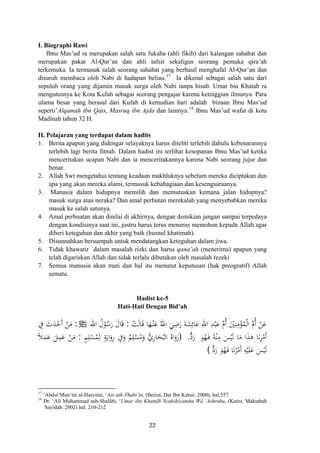 I. Biographi Rawi
Ibnu Mas’ud ra merupakan salah satu fukaha (ahli fikih) dari kalangan sahabat dan
merupakan pakar Al-Qur’an dan ahli tafsir sekaligus seorang pemuka qira’ah
terkemuka. Ia termasuk salah seorang sahabat yang berhasil menghafal Al-Qur’an dan
disuruh membaca oleh Nabi di hadapan beliau.17
Ia dikenal sebagai salah satu dari
sepuluh orang yang dijamin masuk surga oleh Nabi tanpa hisab. Umar bin Khatab ra
mengutusnya ke Kota Kufah sebagai seorang pengajar karena ketinggian ilmunya. Para
ulama besar yang berasal dari Kufah di kemudian hari adalah binaan Ibnu Mas’ud
seperti’Alqamah ibn Qais, Masruq ibn Ajda dan lainnya.18
Ibnu Mas’ud wafat di kota
Madinah tahun 32 H.
II. Pelajaran yang terdapat dalam hadits
1. Berita apapun yang didengar selayaknya harus diteliti terlebih dahulu kebenarannya
terlebih lagi berita fitnah. Dalam hadist ini terlihat kesopanan Ibnu Mas’ud ketika
menceritakan ucapan Nabi dan ia menceritakannya karena Nabi seorang jujur dan
benar.
2. Allah Swt mengetahui tentang keadaan makhluknya sebelum mereka diciptakan dan
apa yang akan mereka alami, termasuk kebahagiaan dan kesengsaraanya.
3. Manusia dalam hidupnya memilih dan memutuskan kemana jalan hidupnya?
masuk surga atau neraka? Dan amal perbutan merekalah yang menyebabkan mereka
masuk ke salah satunya.
4. Amal perbuatan akan dinilai di akhirnya, dengan demikian jangan sampai terpedaya
dengan kondisinya saat ini, justru harus terus menerus memohon kepada Allah agar
diberi keteguhan dan akhir yang baik (husnul khatimah).
5. Disunnahkan bersumpah untuk mendatangkan keteguhan dalam jiwa.
6. Tidak khawatir dalam masalah rizki dan harus qana’ah (menerima) apapun yang
telah digariskan Allah dan tidak terlalu dibutakan oleh masalah rezeki
7. Semua manusia akan mati dan hal itu menurut keputusan (hak preogratif) Allah
semata.
Hadist ke-5
Hati-Hati Dengan Bid’ah
ْ‫ﺖ‬َ‫ﻟ‬‫ﺎ‬َ‫ﻗ‬ ‫ﺎ‬َ‫ﻬ‬ْ‫ـ‬‫ﻨ‬َ‫ﻋ‬ ُ‫اﷲ‬ َ‫ﻲ‬ِ‫ﺿ‬َ‫ر‬ َ‫ﺔ‬َ‫ﺸ‬ِ‫ﺎﺋ‬َ‫ﻋ‬ ِ‫اﷲ‬ ِ‫ﺪ‬ْ‫ﺒ‬َ‫ﻋ‬ ‫ﱢ‬‫م‬‫أ‬ َْ‫ﲔ‬ِ‫ﻨ‬ِ‫ﻣ‬ْ‫ﺆ‬ُ‫ﻤ‬ْ‫ﻟ‬‫ا‬ ‫ﱢ‬‫م‬‫أ‬ ْ‫ﻦ‬َ‫ﻋ‬:‫اﷲ‬ ُ‫ل‬ْ‫ﻮ‬ُ‫ﺳ‬َ‫ر‬ َ‫ﺎل‬َ‫ﻗ‬ ُ ُJ:ِ‫ﰲ‬ َ‫ث‬َ‫ﺪ‬ْ‫َﺣ‬ ْ‫ﻦ‬َ‫ﻣ‬
َ‫ﻮ‬ُ‫ﻬ‬َ‫ـ‬‫ﻓ‬ ُ‫ﻪ‬ْ‫ﻨ‬ِ‫ﻣ‬ َ‫ﺲ‬ْ‫ﻴ‬َ‫ﻟ‬ ‫ﺎ‬َ‫ﻣ‬ ‫ا‬َ‫ﺬ‬َ‫ﻫ‬ ‫ﺎ‬َ‫ﻧ‬ِ‫ﺮ‬ْ‫َﻣ‬‫ﱞ‬‫د‬‫ر‬.)َ‫ر‬َ‫و‬ُ‫اﻩ‬ُ‫اﻟﺒ‬َ‫ﺨ‬ِ‫ر‬‫ﺎ‬‫ﱡ‬‫ي‬َ‫و‬ُ‫ﻣ‬ْ‫ﺴ‬ِ‫ﻠ‬ٌ‫ﻢ‬َ‫و‬ِ‫ﰲ‬ِ‫ر‬َ‫و‬َ‫اﻳ‬ٍ‫ﺔ‬
‫أ‬
‫أ‬َ
ِ‫ﻟ‬ُ‫ﻤ‬ْ‫ﺴ‬ِ‫ﻠ‬ٍ‫ﻢ‬:َ‫ﻤ‬َ‫ﻋ‬ َ‫ﻞ‬ِ‫ﻤ‬َ‫ﻋ‬ ْ‫ﻦ‬َ‫ﻣ‬ً‫ﻼ‬
‫ﱞ‬‫د‬‫ر‬ َ‫ﻮ‬ُ‫ﻬ‬َ‫ـ‬‫ﻓ‬ ‫ﺎ‬َ‫ﻧ‬ُ‫ﺮ‬ْ‫َﻣ‬ ِ‫ﻪ‬ْ‫ﻴ‬َ‫ﻠ‬َ‫ﻋ‬ َ‫ﺲ‬ْ‫ﻴ‬َ‫ﻟ‬( َ ‫أ‬
17
‘Abdul Mun’im al-Hasyimi, ‘Asr ath-Thabi’în, (Beirut, Dar Ibn Katsir, 2000), hal.557
18
Dr. ‘Ali Muhammad ash-Shalâbi, ‘Umar ibn Khattâb Syakshiyatuhu Wâ ‘Ashruhu, (Kairo, Maktabah
Sayidah: 2002) hal. 210-212
22
 