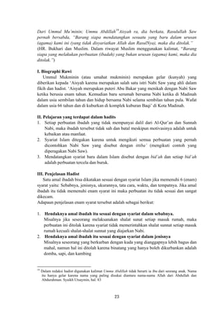 Dari Ummul Mu’minin; Ummu Abdillah19
Aisyah ra, dia berkata, Rasulullah Saw
pernah bersabda, “Barang siapa mendatangkan sesuatu yang baru dalam urusan
(agama) kami ini (yang tidak disyariatkan Allah dan RasulNya), maka dia ditolak.”
(HR. Bukhari dan Muslim. Dalam riwayat Muslim menggunakan kalimat, “Barang
siapa yang melakukan perbuatan (ibadah) yang bukan urusan (agama) kami, maka dia
ditolak.”)
I. Biographi Rawi
Ummul Mukminin (atau umahat mukminin) merupakan gelar (kunyah) yang
diberikan kepada ‘Aisyah karena merupakan salah satu istri Nabi Saw yang ahli dalam
fikih dan hadist. ‘Aisyah merupakan puteri Abu Bakar yang menikah dengan Nabi Saw
ketika berusia enam tahun. Kemudian baru serumah bersama Nabi ketika di Madinah
dalam usia sembilan tahun dan hidup bersama Nabi selama sembilan tahun pula. Wafat
dalam usia 66 tahun dan di kuburkan di komplek kuburan Baqi’ di Kota Madinah.
II. Pelajaran yang terdapat dalam hadits
1. Setiap perbuatan ibadah yang tidak mempunyai dalil dari Al-Qur’an dan Sunnah
Nabi, maka ibadah tersebut tidak sah dan batal meskipun motivasinya adalah untuk
kebaikan atau manfaat.
2. Syariat Islam ditegakan karena untuk mengikuti semua perbuatan yang pernah
dicontohkan Nabi Saw yang disebut dengan ittiba’ (mengikuti contoh yang
diperagakan Nabi Saw).
3. Mendatangkan syariat baru dalam Islam disebut dengan bid’ah dan setiap bid’ah
adalah perbuatan tercela dan buruk.
III. Penjelasan Hadist
Satu amal ibadah bisa dikatakan sesuai dengan syariat Islam jika memenuhi 6 (enam)
syarat yaitu: Sebabnya, jenisnya, ukurannya, tata cara, waktu, dan tempatnya. Jika amal
ibadah itu tidak memenuhi enam syarat ini maka perbuatan itu tidak sesuai dan sangat
dikecam.
Adapaun penjelasan enam syarat tersebut adalah sebagai berikut:
1. Hendaknya amal ibadah itu sesuai dengan syariat dalam sebabnya.
Misalnya jika seseorang melaksanakan shalat sunat setiap masuk rumah, maka
perbuatan ini ditolak karena syariat tidak memerintahkan shalat sunnat setiap masuk
rumah kecuali shalat-shalat sunnat yang diajarkan Nabi.
2. Hendaknya amal ibadah itu sesuai dengan syariat dalam jenisnya
Misalnya seseorang yang berkurban dengan kuda yang dianggapnya lebih bagus dan
mahal, namun hal ini ditolah karena binatang yang hanya boleh dikurbankan adalah
domba, sapi, dan kambing
19
Dalam redaksi hadist digunakan kalimat Ummu Abdillah tidak berarti ia ibu dari seorang anak. Nama
itu hanya gelar karena nama yang paling disukai diantara nama-nama Allah dari Abdullah dan
Abdurahman. Syaikh Utsaymin, hal. 83
23
 