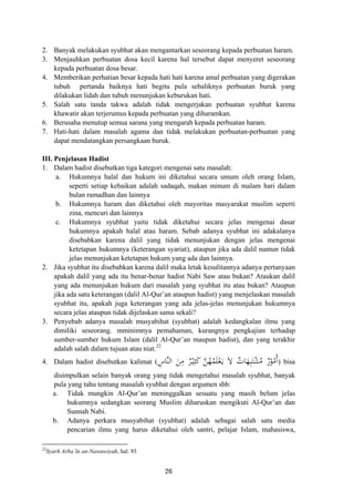 2. Banyak melakukan syubhat akan mengantarkan seseorang kepada perbuatan haram.
3. Menjauhkan perbuatan dosa kecil karena hal tersebut dapat menyeret seseorang
kepada perbuatan dosa besar.
4. Memberikan perhatian besar kepada hati hati karena amal perbuatan yang digerakan
tubuh pertanda baiknya hati begitu pula sebaliknya perbuatan buruk yang
dilakukan lidah dan tubuh menunjukan keburukan hati.
5. Salah satu tanda takwa adalah tidak mengerjakan perbuatan syubhat karena
khawatir akan terjerumus kepada perbuatan yang diharamkan.
6. Berusaha menutup semua sarana yang mengarah kepada perbuatan haram.
7. Hati-hati dalam masalah agama dan tidak melakukan perbuatan-perbuatan yang
dapat mendatangkan persangkaan buruk.
III. Penjelasan Hadist
1. Dalam hadist disebutkan tiga kategori mengenai satu masalah:
a. Hukumnya halal dan hukum ini diketahui secara umum oleh orang Islam,
seperti setiap kebaikan adalah sadaqah, makan minum di malam hari dalam
bulan ramadhan dan lainnya
b. Hukumnya haram dan diketahui oleh mayoritas masyarakat muslim seperti
zina, mencuri dan lainnya
c. Hukumnya syubhat yaitu tidak diketahui secara jelas mengenai dasar
hukumnya apakah halal atau haram. Sebab adanya syubhat ini adakalanya
disebabkan karena dalil yang tidak menunjukan dengan jelas mengenai
ketetapan hukumnya (keterangan syariat), ataupun jika ada dalil namun tidak
jelas menunjukan ketetapan hukum yang ada dan lainnya.
2. Jika syubhat itu disebabkan karena dalil maka letak kesulitannya adanya pertanyaan
apakah dalil yang ada itu benar-benar hadist Nabi Saw atau bukan? Ataukan dalil
yang ada menunjukan hukum dari masalah yang syubhat itu atau bukan? Ataupun
jika ada satu keterangan (dalil Al-Qur’an ataupun hadist) yang menjelaskan masalah
syubhat itu, apakah juga keterangan yang ada jelas-jelas menunjukan hukumnya
secara jelas ataupun tidak dijelaskan sama sekali?
3. Penyebab adanya masalah musyabihat (syubhat) adalah kedangkalan ilmu yang
dimiliki seseorang. mminimnya pemahaman, kurangnya pengkajian terhadap
sumber-sumber hukum Islam (dalil Al-Qur’an maupun hadist), dan yang terakhir
adalah salah dalam tujuan atau niat.22
ِ‫ﱠﺎس‬‫ﻨ‬‫اﻟ‬ َ‫ﻦ‬ِ‫ﻣ‬ ٌ‫ﺮ‬ْ‫ـ‬‫ﻴ‬ِ‫ﺜ‬َ‫ﻛ‬ ‫ﱠ‬‫ﻦ‬ُ‫ﻬ‬ُ‫ﻤ‬َ‫ﻠ‬ْ‫ﻌ‬َ‫ـ‬‫ﻳ‬ َ‫ﻻ‬ ٌ‫ﺎت‬َ‫ﻬ‬ِ‫ﺒ‬َ‫ﺘ‬ْ‫ﺸ‬ُ‫ﻣ‬ ٌ‫ر‬ْ‫ﻮ‬ُ‫ُﻣ‬4. Dalam hadist disebutkan kalimat ( ‫أ‬) bisa
disimpulkan selain banyak orang yang tidak mengetahui masalah syubhat, banyak
pula yang tahu tentang masalah syubhat dengan argumen sbb:
a. Tidak mungkin Al-Qur’an meninggalkan sesuatu yang masih belum jelas
hukumnya sedangkan seorang Muslim diharuskan mengikuti Al-Qur’an dan
Sunnah Nabi.
b. Adanya perkara musyabihat (syubhat) adalah sebagai salah satu media
pencarian ilmu yang harus diketahui oleh santri, pelajar Islam, mahasiswa,
22
Syarh Arba’în an-Nawawiyah, hal. 93
26
 