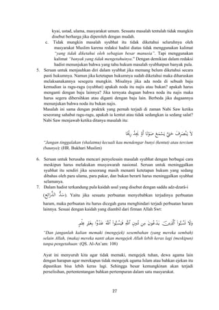 kyai, ustad, ulama, masyarakat umum. Sesuatu masalah tentulah tidak mungkin
disebut berharga jika diperoleh dengan mudah.
c. Tidak mungkin masalah syubhat itu tidak diketahui seluruhnya oleh
masyarakat Muslim karena redaksi hadist diatas tidak menggunakan kalimat
“yang tidak diketahui oleh sebagian besar manusia”. Tapi menggunakan
kalimat “banyak yang tidak mengetahuinya.” Dengan demikian dalam redaksi
hadist menunjukan bahwa yang tahu hukum masalah syubhatpun banyak pula.
5. Seruan untuk menjauhkan diri dalam syubhat jika memang belum diketahui secara
pasti hukumnya. Namun jika ketetapan hukumnya sudah diketahui maka diharuskan
melaksanakannya sesegera mungkin. Misalnya jika ada noda di sebuah baju
kemudian ia ragu-ragu (syubhat) apakah noda itu najis atau bukan? apakah harus
menganti dengan baju lainnya? Jika ternyata dugaan bahwa noda itu najis maka
harus segera dibersihkan atau diganti dengan baju lain. Berbeda jika dugaannya
menunjukan bahwa noda itu bukan najis.
Masalah ini sama dengan praktek yang pernah terjadi di zaman Nabi Saw ketika
seseorang sahabat ragu-ragu, apakah ia kentut atau tidak sedangkan ia sedang salat?
Nabi Saw menjawab ketika ditanya masalah itu:
َ‫ﻻ‬َ‫ـ‬‫ﻳ‬ْ‫ﻨ‬َ‫ﺼ‬ِ‫ﺮ‬َ‫ف‬َ‫ﺣ‬‫ﱠ‬‫ﱵ‬‫ﺎ‬ًْ‫ﳛ‬ِ‫ر‬ ُ‫ﺪ‬ِ‫ﳚ‬ ْ‫أو‬ ‫ﺎ‬َ‫ﺗ‬ْ‫ﻮ‬َ‫ﺻ‬ َ‫ﻊ‬َ‫ﻤ‬ْ‫ﺴ‬َ‫ﻳ‬ََ
“Jangan tinggalakan (shalatmu) kecuali kau mendengar bunyi (kentut) atau tercium
(baunya): (HR. Bukhari Muslim)
6. Seruan untuk berusaha mencari penyelesain masalah syubhat dengan berbagai cara
meskipun harus melakukan musyawarah nasional. Seruan untuk meninggalkan
syubhat itu sendiri jika seseorang masih menanti ketetapan hukum yang sedang
dibahas oleh para ulama, para pakar, dan bukan berarti harus meninggalkan syubhat
selamanya.
7. Dalam hadist terkandung pula kaidah usul yang disebut dengan saddu adz-dzarâ-i
(‫ﻊ‬ِ‫اﺋ‬َ‫ر‬‫ﱠ‬‫ﺬ‬‫اﻟ‬ ‫ﱡ‬‫ﺪ‬َ‫ﺳ‬). Yaitu jika sesuatu perbuatan menyebabkan terjadinya perbuatan
haram, maka perbuatan itu harus dicegah guna menghindari terjadi perbuatan haram
lainnya. Sesuai dengan kaidah yang diambil dari firman Allah Swt:
5Οù=Ïæ ÎötóÎ/ #Jρô‰tã (#θ™7Ý¡uŠsù ÈβρßŠ ⎯ÏΒ tβθããô‰tƒ š⎥⎪Ï%©!$# (#θ™7Ý¡n@ Ÿωuρ©!$# «!$#
“Dan janganlah kalian memaki (mengejek) sesembahan (yang mereka sembah)
selain Allah, (maka) mereka nanti akan mengejek Allah lebih keras lagi (meskipun)
tanpa pengetahuan: (QS. Al-An’am: 108)
Ayat ini menyuruh kita agar tidak memaki, mengejek tuhan, dewa agama lain
dengan harapan agar merekapun tidak mengejek agama Islam atau bahkan ejekan itu
dipastikan bisa lebih keras lagi. Sehingga besar kemungkinan akan terjadi
perselisihan, pertententangan bahkan pertempuran dalam satu masyarakat.
27
 