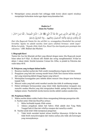 8. Mempelajari semua penyakit hati sehingga tidak kronis (akut) seperti misalnya
mempelajari keburukan mulut agar dapat menyelamatkan hati.
Hadist ke-7
Islam Itu Nasihat
‫ﱠ‬‫ﺪ‬‫اﻟ‬ ‫ﻢ‬ْ‫ﻴ‬ِ‫ﲤ‬ َ‫ﺔ‬‫ﱠ‬‫ﻴ‬َ‫ـ‬‫ﻗ‬ُ‫ر‬ ِ‫َﰊ‬ ْ‫ﻦ‬َ‫ﻋ‬‫ﱠ‬ِ‫ﱠﱯ‬‫ﻨ‬‫اﻟ‬ ‫ﱠ‬‫ن‬‫أ‬ ُ‫ﻪ‬ْ‫ﻨ‬َ‫ﻋ‬ ُ‫اﷲ‬ َ‫ﻲ‬ِ‫ﺿ‬َ‫ر‬ ‫اري‬َِ ‫أ‬َJَ‫ﺎل‬َ‫ﻗ‬:ُ‫ﺔ‬َ‫ﺤ‬ْ‫ﻴ‬ِ‫ﱠﺼ‬‫ﻨ‬‫اﻟ‬ ُ‫ﻦ‬ْ‫ﱢﻳ‬‫ﺪ‬‫اﻟ‬.َ‫ﺎل‬َ‫ﻗ‬ ‫؟‬ ْ‫ﻦ‬َ‫ﻤ‬ِ‫ﻟ‬ ‫ﺎ‬َ‫ﻨ‬ْ‫ﻠ‬ُ‫ـ‬‫ﻗ‬:
ْ‫ﻢ‬ِ‫ﻬ‬ِ‫ﺘ‬‫ﱠ‬‫ﻣ‬‫ﺎ‬َ‫ﻋ‬َ‫و‬ َْ‫ﲔ‬ِ‫ﻤ‬ِ‫ﻠ‬ْ‫ﺴ‬ُ‫ﻤ‬ْ‫ﻟ‬‫ا‬ ِ‫ﺔ‬‫ﱠ‬‫ﻤ‬ِ‫َﺋ‬‫ﻷ‬َ‫و‬ ِ‫ﻪ‬ِ‫ﻟ‬ْ‫ﻮ‬ُ‫ﺳ‬َ‫ﺮ‬ِ‫ﻟ‬َ‫و‬ ِ‫ﻪ‬ِ‫ﺑ‬‫ﺎ‬َ‫ﺘ‬ِ‫ﻜ‬ِ‫ﻟ‬َ‫و‬ ِ‫ﻪ‬‫ﱠ‬‫ﻠ‬ِ‫ﻟ‬.ٌ‫ﻢ‬ِ‫ﻠ‬ْ‫ﺴ‬ُ‫ﻣ‬َ‫و‬ ‫ﱡ‬‫ي‬‫ﺎر‬َ‫ﺨ‬ُ‫اﻟﺒ‬ ُ‫اﻩ‬َ‫رو‬ِ
َ
Dari Abu Ruqayyah Tamim bin Aus ad-Dâri ra, sesungguhnya Rasulullah Saw pernah
bersabda,”Agama itu adalah nasehat, kami (para sahabat) bertanya: untuk siapa?
Beliau bersabda, “Kepada Allah, kitab-Nya, Rasul-Nya dan kepada para pemimpin dan
rakyatnya.” (HR. Bukhari dan Muslim)
I. Biographi Rawi
Tamim bin Aus bin Kharijah ad-Dari yang dikenal dengan nama Abu Ruqiyyah masuk
Islam tahun ke-9 Hijri. Ia dikenal ahli ibadah dan sering mengkhatamkan Al-Qur’an
dalam 1 rakaat shalat. Setelah kematian Ustman bin Affan, ia pindah ke Palestina dan
wafat tahun 40 H.
II. Pelajaran yang terdapat dalam hadits
1. Besarnya manfaat nasihat dan Nabi sendiri menjadikannya bagian dari Islam.
2. Pengajaran yang baik dari seorang murabi besar (Nabi Saw) karena beliau memulai
dari yang terpenting dahulu hingga bagian yang terkecil.
3. Menunjukan kesungguhan para sahabat dalam mencari ilmu dengan terus bertanya
kepada Nabi.
4. Mencari waktu yang baik untuk memberi nasehat dan tidak di sembarang tempat.
5. Dalam kehidupan bermasyarakat yang islami tidak diperkenankan mengejek atau
mencibir saudara Muslim yang lalai mengerjakan ibadah, apalagi bila diucapkan di
hadapan umum. Nasehatilah mereka karena mereka adalah saudara-saudara kita.
III. Penjelasan Hadist:
1. Makna nasihat dalam redaksi hadist diatas mengandung beberapa penegertian sbb:
A. Nasihat untuk Allah dan RasulNya artinya:
1. Ikhlas beribadah kepada Allah semata
2. Adanya pengakuan dalam hati bahwa Allah adalah dzat Yang Maha
Tunggal baik di lihat dari sifatNya maupun dari namaNya sendiri.
B. Nasihat untuk kitab Allah mempunyai pengertian:
1. Tidak boleh merubah bentuk tulisan kitabNya khususnya Al-Qur’an dan
tidak boleh menyelewengkan dari makna asalnya jika tidak ada keterengan
yang menunjukannya
28
 