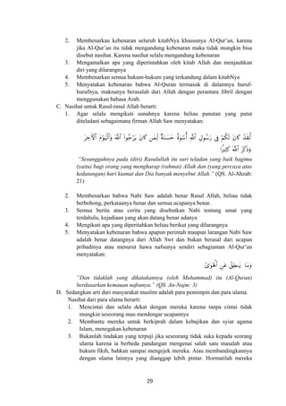 2. Membenarkan kebenaran seluruh kitabNya khususnya Al-Qur’an, karena
jika Al-Qur’an itu tidak mengandung kebenaran maka tidak mungkin bisa
disebut nasihat. Karena nasihat selalu mengandung kebenaran
3. Mengamalkan apa yang diperintahkan oleh kitab Allah dan menjauhkan
diri yang dilarangnya
4. Membenarkan semua hukum-hukum yang terkandung dalam kitabNya
5. Menyatakan kebenaran bahwa Al-Quran termasuk di dalamnya huruf-
hurufnya, maknanya berasalah dari Allah dengan perantara Jibril dengan
menggunakan bahasa Arab.
C. Nasihat untuk Rasul-rasul Allah berarti:
1. Agar selalu mengikuti sunahnya karena beliau panutan yang patut
diteladani sebagaimana firman Allah Saw menyatakan:
ô‰s)©9tÅzFψ$# tΠöθu‹ø9$#uρ (#θã_ötƒ ⎯yϑÏj9 ×πuΖ|¡ym îοuθó™é& ÉΑθß™u‘ ’Îû öΝä3s9©!$# tβ%x. «!$# tβ%x.
#ZÏVx. ©!$# tx.sŒuρ
“Sesungguhnya pada (diri) Rasulullah itu suri teladan yang baik bagimu
(yaitu) bagi orang yang mengharap (rahmat) Allah dan (yang percaya atas
kedatangan) hari kiamat dan Dia banyak menyebut Allah.” (QS. Al-Ahzab:
21)
2. Membenarkan bahwa Nabi Saw adalah benar Rasul Allah, beliau tidak
berbohong, perkataanya benar dan semua ucapanya benar.
3. Semua berita atau cerita yang disebutkan Nabi tentang umat yang
terdahulu, kejadiaan yang akan datang benar adanya
4. Mengikuti apa yang diperitahkan beliau berikut yang dilarangnya
5. Menyatakan kebenaran bahwa apapun perintah maupun larangan Nabi Saw
adalah benar datangnya dari Allah Swt dan bukan berasal dari ucapan
pribadinya atau menurut hawa nafsunya sendiri sebagiaman Al-Qur’an
menyatakan:
#“uθoλù;$# Ç⎯tã ß,ÏÜΖtƒ $tΒuρ
“Dan tidaklah yang dikatakannya (oleh Muhammad) itu (Al-Quran)
berdasarkan kemauan nafsunya.” (QS. An-Najm: 3)
D. Sedangkan arti dari masyarakat muslim adalah para pemimpin dan para ulama.
Nasihat dari para ulama berarti:
1. Mencintai dan selalu dekat dengan mereka karena tanpa cintai tidak
mungkin seseorang mau mendengar ucapannya
2. Membantu mereka untuk berkiprah dalam kebajikan dan syiar agama
Islam, menegakan kebenaran
3. Bukanlah tindakan yang terpuji jika seseorang tidak suka kepada seorang
ulama karena ia berbeda pandangan mengenai salah satu masalah atau
hukum fikih, bahkan sampai mengejek mereka. Atau membandingkannya
dengan ulama lainnya yang dianggap lebih pintar. Hormatilah mereka
29
 