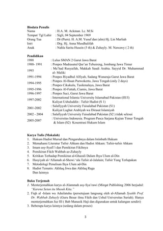Biodata Penulis
Nama : H.A. M. Ackman. Lc. M.Si
Tempat/ Tgl Lahir : Sigli, 04 September 1969
Orang Tua : Dr (Purn). H. A.M. Yusuf dan (alm) Hj. Lin Marliah
Istri : Drg. Hj. Anna Musdhalifah
Anak : Nahla Sarita Husein (5 th) & Zuhayly. M. Nawawy ( 2 th)
Pendidikan
1988
1988- 1991
: Lulus SMAN 2 Garut Jawa Barat
: Ponpes Madrasatul Qur’an Tebuireng, Jombang Jawa Timur
1993
: Ma’had Rusyaifah, Makkah Saudi Arabia. Sayyid Dr. Muhammad
al- Maliki
1991-1994 : Ponpes Riyadhul Alfiyah, Sadang Wanaraja Garut Jawa Barat
1994-1995
: Ponpes Al-Ihsan Purwokerto, Jawa Tengah (only 2 days)
: Ponpes Cikukulu, Tasikmalaya, Jawa Barat
1995-1996 : Ponpes Al-Fattah, Ciamis, Jawa Barat
1996-1997 : Ponpes Suci, Garut Jawa Barat
1997-2002
: International Islamic University Islamabad Pakistan (IIUI)
Kuliyat Ushuluddin : Tafsir Hadist (S 1)
2001-2002
: Salafiyyah University Faisalabad Pakistan (S1)
Kuliyat Lughat Arabiyah wa Dirasat Islamiyah
2002 - 2004 : Salafiyyah University Faisalabad Pakistan (S2 ) tidak selesai
2005-2007
: Universitas Indonesia. Program Pasca Sarjana Kajian Timur Tengah
& Islam (S2) Kosentrasi Hukum Islam
Karya Tulis (Makalah)
1. Hukum Hadist Mursal dan Pengaruhnya dalam Istinbath Hukum
2. Memahami Literatur Tafsir Ahkam dan Hadist Ahkam: Tafsir-tafsir Ahkam
3. Imam asy-Syafi’i dan Pemikiran Fikihnya
4. Pemikiran Fikih Wahbah az-Zuhayly
5. Kritikan Terhadap Pemikiran al-Ghazali Dalam Ihya Ulum al-Din
6. Hasyiyah al-‘Allamah al-Showi ‘ala Tafsir al-Jalalain; Tafsir Yang Terlupakan
7. Metodologi Penulisan Ihya Ulum ad-Din
8. Hadist Tematis: Akhlaq Jiwa dan Akhlaq Raga
Dan lainnya
Buku Terjemah
1. Menterjemahkan karya al-Alammah asy-Sya’rawi (Mirqat Publishing 2006 berjudul:
“Karena Setan itu Musuh Kita.”
2. Fiqh al -Islam wa Aduilatuhu (persetujuan langsung oleh al-Allamah Syaikh Prof.
Dr. Wahbah Zuhayly (Guru Besar ilmu Fikih dan Ushul Universitas Suriah). Hanya
menterjemahkan Juz III ( Bab Manasik Haji dan digunakan untuk kalangan sendiri)
3. Beberapa karya lainnya (sedang dalam proses)
3
 